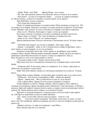 - Добре, Wyatt - каза Чибо офицер Пиърс - да го пусне.
- Но, сър, той нападнал дамата и ме отблъсна, когато се опитах да се намеси.
- Как можа?! - Аз ахна и се втренчи в Рейес , не успя да сдържи усмивката
си. Честно казано, тя просто се нуждаят от повече време, за да търсите.
Чичо Боб Pierce потупа по рамото:
- Той служи като ръководство.
Пиърс се изправи изненадано, и в същия момент Рейес размърда от ръцете му. Той
си позволи да се обърне. Позволете на някого да поеме контрола на времето. И благодаря
на Бог. Въпреки това, колкото по-дълго той няма да толерира и да играе на жертвата.
- Как сте си? - Попитах. Благодаря от сърце е готов да се пръсне .
В отговор, той само се усмихна и аз един от усмивката му беше достатъчно.
- Чарли, какво се случва? - Чух гласа на Джема и се обърна към нея.
- Защо си тук с него? Мислех, че е вашия пациент.
Джема наводнени вина. Плътен и мътна като Лондонската мъгла. Тя сведе глава в
срам.
- Той беше мой пациент, да, но сега се срещаме. Той и друг лекар ...
- Джема - п otryasenHe казах аз. Не е толкова много (в края на краищата, това е
само човек), но доста шокиран, че тя е по-спокойни.
Емоциите са разгарят около мен. Това е време, за да разберете дали нашият
служител Pierce маниак. Обичам вашата вътрешна vinometr. Всеки ще бъде на такова и
проблеми в света биха били много по-малко. А може да е обратното. Така да
бъде. Оставете я с него и да отмени заявка за патент.
- Господине, какво става? - Пиърс попита чичо си Боб.
Пристъпих към него в настроение за емоциите си и направи строго лице стояла
бомба:
- Открихме гроб. И ние знаем, какво сте направили. А ти, скъпа, е арестуван за
убийството на двадесет и седем жени.
Inside Чичо Боб избухна емоции, но той напусна мнението си за себе си. Толкова
Дълго.
Пиърс беше толкова объркан, че във всяка друга ситуация, щях да се засмя доста.
- Убийство? - Той попита, позовавайки се Diby. - Какво ще правим?
- Чарли! - Джема ахна. - Вие сте абсолютно от ума си, за да оцелее?
- Той е сериен убиец, Джема. И почти стана следващата си жертва.
И най-накрая се е случило. Outrage избухна. Запали искрата, която избухна в
пламъци на негодувание заради несправедливите обвинения. Това означаваше, че Пиърс е
невинен. Дори най-добрите лъжци в света не може до такава степен да контролират своите
чувства. Не такава присъда, което очаквах, но получили отговор.
Чувствах се отпуснаха раменете, и падна на едно столче на гишето пред хората
му. Той бързо се приближи, че едва ли някой забелязал.
- Не, - казах на чичо Боб, чувство напълно празен. - Това не е той.
Чибо по устните намек за усмивка. Това беше достатъчно, че знаех, че това,
което той е бил освободен. Джема се втурнаха към кея и в знак на подкрепа сложи ръка на
рамото му.
- Вашият асистент, че дори и на актрисата - каза Рейес.
Куки дойдоха при нас и се усмихна:
 