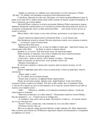- Трябва да призная, че е забавно да се преструвам, че е бил нападнат от Рейес
. На мен! - Тя добави, поглеждайки в посока на една определена маса.
Слава Богу, Джесика не е бил там. Изглежда, че в името на разнообразието днес тя
реши да не идва. Но от думите Куки всеки, който седеше на масата, задави възмущение. И
това е страхотно да се види хубаво.
Чичо Боб Pierce служител се опита да успокои Джема и Рейес изведнъж се наведе
грабнаха бисквитки в прегръдките си и я целуна по устните.Натиснах ръка към устата си,
за търсене на бисквитки, които се бяха вкопчили Рейес , като котка готов е на път да
падне от клоните.
Много бавно, той я пусна, а след това той каза, достатъчно, за да чувате и съща
маса:
- Бъдете живота на правосъдието и Ковалски Куки s, че ще бъдеш моя.
Ние бисквитки челюстта спадна. Но като видя колко умело тя се усмихва и намига
Рейес , тя поклати с едва потисна смеха.
Търпение Чичо Боб скъса.
- Правосъдие в живота. А ти, че знае по-добре от всеки друг - притиснат между тях,
изсъска през зъби Чибо взе Куки за лакътя и доведе някъде.
Надявах се, че столът. Кой знае колко дълго ще продължи крака.
Рейес видя как те напускат, след това се обърна към мен и повдигна вежда:
- Мисля, че съм чичо ви погали срещу зърно.
- Cool случи - казах аз, когато той се наведе, за кърпа. - Благодаря.
Рейес се вцепени, но достатъчно, за да ми каже в ухото ми:
- Вечерта, благодаря ви.
И той отиде в кухнята и преди, като младата дама на масата осъзнах, че той
флиртува с мен.
Джема се формира пред мен с оглед на диви котки, готови да защитават тяхното
потомство:
- Чарли, какво е това?
Ех, че е време да се изстреля нагоре.
- Освен това, аз мислех, че офицер Пиърс сериен убиец.
Пиърс ме погледна изумен. Джема също. Дори Родригес. Само чичо Боб ме
погледна изумен и дори не се обърна. Тъй като аз бях твърде зает, че ухажвана Куки
s. Той ще им е трудно да, като се има предвид, че тя току-що целуна страстно със себе си
Адонис, но аз вярвах в него.
- Чибо - Обадих се, знаейки, че се намесва в деликатен процес - тогава ще
имам нужда от помощта.
- Наистина ли мислите, че е убил някого? - Изненадана служител попита Пиърс. -
Как ще направите ... аз ... Главата ми не се побира, вие ...
- Е, понякога, това, което мога да кажа. Погледнете го себе си. - Аз посочи лицето
ми, а след това към него.
- Белези? Това е, според вас, това означава ли, че аз съм убил някого?
- Отначало мислех така, да.
Мога да се закълна, върху купчина Библии, че фея намекна той. Моят драскотини
бяха на косъм като белези му. И Николета предсказа смъртта на блондинката с татуировка
под формата на "осем" ...
 