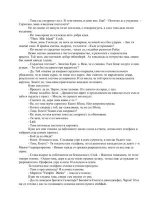 - Това със сигурност не е. В този виним, и само вие. Gun? - Попитах аз с учудване. -
Сериозно, защо изведнъж пистолета?
Не по-малко от минута тя ме погледна, с отворена уста, а след това даде силен
въздишка:
- По това време тя изглежда като добра идея.
- "Three Mile Island" Cook.
- Знам, знам. Господи, не мога да повярвам, че никой не е бил ударен. - Ако тя
знаеше само. В крайна сметка, къдрене, тя попита: - Къде се прецаках?
- По-малко от сърдечни тестове, - казах аз, гледайки разпитан Рейес .
Всяко негово движение е чисто съвършенство, и разполага с поразителна
красота. Тъй като, ако неговият добър otfotoshopit. Аз изведнъж се почувства така, сякаш
бях някой някъде глупак.
- Сърдечни тестове? - Запитан Куки s. Виж, че е смешно. Face беше подуто и леко
усукан. - Ти си бил на прием при кардиолог?
- Да. Той отказва да направи сърдечна операция, само въз основа на моето
убеждение, че аз имам сърце, че нещо не е наред. Ако смятате, че шарлатанин лекар,
резултатите от моите тестове са нормални. И аз мисля, че той просто не вижда цялата
картина. Знаете ли, това няма практическо виждане за нещата.
Куки сви устни:
- Проклет да си, Чарли, ти ме уплаши. И с цялото си сърце, с цел.
- Нищо подобно. Боли. - Драматичен ефект в продължение на няколко пъти съм се
заби в гърдите с пръст. - Мисля, че сърцето ми инсулт.
- Смятате ли, дори знам какво е то ?
- Не, но това звучи сериозно. Както Ебола. Или копривна треска.
- Когато свърша с теб, ще съжаляваш, че не сте Ебола.
- Това, Което? Какво съм направил?
- Не знам, но във всичко това със сигурност те обвинявам.
- Ти каза, че не е по моя вина.
- Lied.
- Това ви изведе пистолет в партията.
Куки все още отказва да забележите малко слона в стаята, затова взех телефона и
набрани стар семеен приятел.
- Кой да се обадя?
- Нони. Отиваш в клас. Следваща утре в осем сутринта, и вие ще бъдете там.
- Това, Което? - Тя посегна към телефона, но аз разпознах нападателя си, както г-н
Мияги 3 парира врагове. - Нямам нужда от оръжия разрешително, което аз все още се
скрие.
- Става въпрос за собствената си безопасност, Cook. - Вдигнах показалец, че тя не
говори отново. - Освен това, дори и да не носят оръжие за шоу, ти все още се нуждаят от
разрешително. Професия утре в осем. И в неделя в седем.
Тя посегна към телефона отново и отново пропусна.
- Това е през уикенда! И аз имах планове.
- Маратон "Vampire Diaries" - това не е планът.
Куки ме гледаха така, сякаш съм оцелял от ума.
- Да сте виждали братята Салваторе? Бисквити Светите джинджифил, Чарли! И аз
ще се готови с нас за следващата седмица цялата купата enchilada.
 