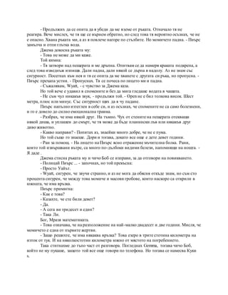 - Продължих да се опита да я убеди да ме вземе от ръката. Отначало тя не
реагира. Вече мислех, че тя ще се върнем обратно, но след това тя вероятно осъзнах, че не
е опасно. Хвана ръката ми, а аз я повлече нагоре по стълбите. Но момичето падна. - Пиърс
замълча и отпи глътка вода.
Джема докосна ръката му:
- Това не може да ми каже.
Той кимна:
- Тя затвори над пещерата и ме дръпна. Опитвам се да намеря краката подкрепа, а
след това изведнъж изпищя. Дали падна, дали някой се дърпа я надолу. Аз не знам със
сигурност. Посегнах към нея и тя се опита да ме хванете с другата си ръка, но пропусна. -
Пиърс прехапа устни. - Пропуснах. Тя се почеса по лицето ми и падна.
- Съжалявам, Wyatt, - с чувство за Джема каза.
Но той вече е удавил в спомените и без да мига гледаше водата в чашата.
- Не съм чул никакъв звук, - продължи той. - Open не е бил толкова висок. Шест
метра, плюс или минус. Със сигурност щях да я чу падане.
Пиърс напълно изтеглен в себе си, и аз осъзнах, че спомените не са само болезнени,
и го е довело до силно емоционална травма.
- Разбрах, че има някой друг. На тъмно. Чух от стените на пещерата отекващи
някой диша, и уплашен до смърт, че тя може да бъде планински лъв или някакъв друг
диво животно.
- Какво направи? - Попитах аз, знаейки много добре, че не е пума.
Но той също го знаеше. Дори и тогава, докато все още е дете девет години.
- Ран за помощ. - На лицето на Пиърс ясно отражение мъчителна болка. Рани,
които той извършвани вътре, са много по-дълбоки видими белези, напомнящи на нощта. -
Я даде .
Джема стисна ръката му и чичо Боб се изправи, за да отговори на повикването.
- Полицай Пиърс ... - започнах, но той прекъсна:
- Просто Уайът.
- Wyatt, сигурен, че звучи странно, и аз не мога да обясня откъде знам, но съм сто
процента сигурен, че между това момиче и масови гробове, които наскоро са открили в
южната, че има връзка.
Пиърс примигна:
- Как е това?
- Казахте, че сте били девет?
- Да.
- А сега ви тридесет и един?
- Така Ли.
Бог, Мразя математиката.
- Това означава, че на разположение на най-малко двадесет и две години. Мисля, че
момичето е една от първите жертви.
- Защо решихте, че има някаква връзка? Това езеро в трите стотина километра на
изток от тук. И на няколкостотин километра южно от мястото на погребението.
Така стигнахме до тъпо част от разговора. Погледнах Gemma, тогава чичо Боб,
който не му пукаше, защото той все още говори по телефона. Но тогава се намесва Куки
s.
 