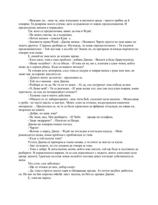 - Виждаш ли, - каза тя, леко изпускане в околната среда - просто трябва да й
повярва. Тя разкрива много случаи, като се ръководи от някои предположения. И
предполагам, винаги е оправдано.
Тук ясно се преувеличава, какво да има и Wyatt:
- На моята сметка, че е погрешно.
- Почти винаги - поясни Куки s.
- Бисквити права Wyatt - Джема кимна. - Понякога Чарли просто не знае какво не
знаете другите. Странно, разбира се. Изглежда, че нещо свръхестествено. - Тя изсумтя
предизвикателно: - Той все още е на себе си! Знаеш ли, не призраци тя вижда мъртвите не
говорят или нищо.
Е, никой не знае кога да млъкне време.
- Като цяло, това е наш проблем - добави Джема. - Винаги в беда vlyapyvayutsya.
- Нищо подобно! - Аз се обиди. - И това ли не, ми е, излизам с един човек, който
може да е сериен убиец. Къде са вашите мозъци?
Тя отвори уста затворена, след това се надува и накрая махна с ръка към мен, не
знаят как да изразят мислите си.
- Думите могат да опитат - предложих аз.
- Той не е маниак - каза Джема.
- Разбира се че да. Но ти не го знаех. - О, да, със сигурност има победа за мен.
- О, Боже мой! - Тя се разгневи. - И защо всеки път, ние сме под един покрив, имам
чувството, че съм на четиринайсет отново?!
- Толкова съм в много действия.
- Обадете се от лабораторията - каза чичо Боб, съсипват цели малини. - Мазна каша
с гроба - не чисто масло, и цял куп. Motor, олио за готвене, индустриални смазочни
материали ... Предполага се, че те са били превозени до фабрика отпадъци, но някак си,
хвърлени на земята.
- Добре, но защо има?
- Не знам, мед. Ние разберете. - И Чибо връща на телефона.
- Защо mozgoprav? - Попитах аз Пиърс.
Джема ме измерва гневен поглед:
- Чарли!
- Всичко е наред, Джем. - Wyatt ме погледна и погледна надолу. - Моят
ръководител казва, имам проблем с проблясъци от гняв.
- Къде е той получи това?
Устата Джема се превърна в тънка нишка, а тя очите за мен не са взели.
- Ако не искате, не сте длъжни да говоря за това.
- Това е добре. В допълнение, всеки, който има лаптоп, той ще бъде в състояние да
разберете. В управлението вярвам, че аз съм агресивност с мъжете, които използват сила
срещу жените. I разгъна на етаж човек на който постави девет изгладят собствената си
жена.
Тих стон, съм забелязал:
- Що се отнася до мен, добър спорт.
- Да, това е просто много пари и обещаваща връзка. Аз почти загубих работата
си. Но ако не бях поръчал otlechit шест месеца, не бих се срещна Джема.
Е, това ми хареса.
 