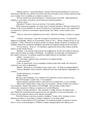 - Между другото - продължи Пиърс - вкъщи имам всички материали по делото на
момичетата. Всички мои записи. Оттогава той стана полицай, аз съм отчаяна мания опитва
да го намери. Сега аз трябва да се върна до гарата, но ...
- В този случай най-високприоритет - изведнъж каза чичо Боб. - Призовавам ви
сержант и да ви кажа, че можете да ни помогне в това разследване.
I плесна с ръце:
- Великото! Тогава с това и да започне. След ядене, разбира се.
Рейес донесе ни задушава със зелен чили и няколко кесадиля. Потупах миглите й и
обеща, че ще получи бакшиш по-късно. И дори не се изненадвам, когато той, сервитьорът
да помогнете с чиниите, и постоянно триене срещу мен. Damn, донесе същото да се
справя!
- Така че, това, което направихте след това? - Попитах аз Пиърс и отхапа от горещо
месо.
- Събудих съветници, - каза той, отпадане на кесадиля на плоча. - Те призоваха
кабинета на шерифа. Дойде да си помощник. Един от тях е. - Пиърс избърса устата си със
салфетка. - Това е. Опитах се да убеди всички, че някъде загубил момиче, но никой не ми
повярва. Заместник-генерален шерифска предложи да надраска миеща мечка или койот.
- В своя защита, - казах аз - за човешките драскотини нокти бяха твърде дълбоко,
просто остави такива белези.
- Изобщо. След всичко това началото на инфекцията. Родителите дори по-рано ме
взеха дома да вземат на лекар в Албакърки. Аз трябваше да вземе курс на инжекции от
бяс, защото депутатът не можеше да различи марки Нокътя на човешките нокти.
- Galoot - съгласих се аз.
- Но той открил парчета гуми, оставени от не нашия автобус.
- А кой ги остави?
- Едно от децата каза, че на следващата сутрин видях един пикап. Но депутатът
помислих, че е един от фермерите.
- Ranch? - Попитах аз, отпивайки глътка студен чай. - Ти беше на някаква ферма?
- Ами да. Въпреки това, аз научих. Момичето все още няма връзки с фермерите не
са били.
- И кой собственост, че земята?
- Family Search.
Всичко в мен алармира. Аз се напрегна. По принцип, за да не падне на пода.
Чичо Боб седеше в същия шок, че го направих.
- Масов гроб бе намерен в ранчо, собственост на семейството, за да се намери.
- Наистина?! Чакай малко, нещо, което си спомням. - Пиърс затвори очи и мисъл. -
Със Сигурност. Ranch собственост на Carl Knight. Той има брат, и брат също е
собственост на ранчото. Някъде в южната част на Ню Мексико.
- Братя и сестри означават? - Бях завладян от добро чувство. И накрая нещо
ясно. Може би стоманобетонна доказателства и не дърпайте, но все пак има нещо. - Е,
мисля, че ние открихме много силна връзка на кораба.
Чичо Боб кимна и започна да рови в телефона. Тогава той се изправи, за да се
обадите на някого и да им кажа за нашата откритие. Аз не знам някой.
Куки и стисна пръстите й се размърда. Тя очевидно искаше да участва в делото,
което е на път да бъде разкрита. Особено в такава сърцераздирателна. Преди да се
 