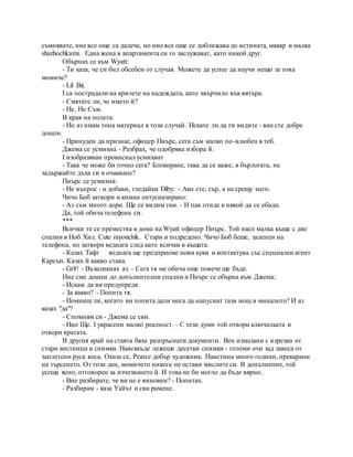 съмнявате, ние все още са далече, но ние все още се доближава до истината, макар и малка
shazhochkami. Една жена в апартамента си го заслужават, като никой друг.
Обърнах се към Wyatt:
- Ти каза, че си бил обсебен от случая. Можете да успее да научи нещо за това
момиче?
- Lil Bit.
I са пострадали на крилете на надеждата, като хвърчило във вятъра.
- Смятате ли, че името й?
- Не, Не Съм.
В края на полета.
- Но аз имам тона материал в този случай. Искате ли да ги видите - вие сте добре
дошли.
- Принуден да признае, офицер Пиърс, сега съм малко по-влюбен в теб.
Джема се усмихна - Разбрах, че одобрява избора й.
I изобразяван провиснал усмихват
- Така че може би точно сега? Блокиране, така да се каже, в бърлогата, не
задържайте дъха си в очакване?
Пиърс се усмихна:
- Не въпрос - и добави, гледайки Diby: - Ако сте, сър, а не срещу него.
Чичо Боб затвори и кимна ентусиазирано:
- Аз съм много дори. Ще се видим там. - И пак отиде в някой да се обади.
Да, той обича телефона си.
***
Всички те се премества в дома на Wyatt офицер Пиърс. Той наел малка къща с две
спални в Ноб Хил. Cute rayonchik. Стари и подредено. Чичо Боб беше, залепен на
телефона, но затвори веднага след като всички в къщата.
- Казах Тафт веднага ще предприеме нови куки и контактува със специален агент
Карсън. Казах й какво става.
- Gr8! - Възкликнах аз. - Сега тя ме обича още повече ще бъде.
Ние сме дошли до допълнителни спални и Пиърс се обърна към Джема:
- Искам да ви предупредя.
- За какво? - Попита тя.
- Помниш ли, когато ви попита дали мога да напуснат тази нощ в миналото? И аз
казах "да"?
- Спомням си - Джема се сви.
- Ние Ще. I украсени малко реалност. - С тези думи той отвори ключалката и
отвори вратата.
В другия край на стаята бяха разпръснати документи. Box измазани с изрезки от
стари вестници и снимки. Навсякъде лежеше десетки снимки - големи очи зад завеса от
заплетени руса коса. Оказа се, Pearce добър художник. Наистина много години, прекарани
на търсенето. От този ден, момичето никога не остави мислите си. В допълнение, той
усеща ясно, отговорен за изчезването й. И това не би могло да бъде вярно.
- Вие разбирате, че ви не е виновен? - Попитах.
- Разбирам - каза Уайът и сви рамене.
 