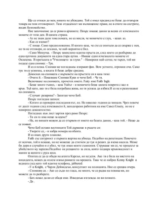 Що се отнася до мен, никога не убеждава. Той е имал предвид не беше да отхвърля
товара на тази отговорност. Тази отдаденост ми възхищение прави, но в очите на сестрите,
видях безпокойство.
Ние започнахме да се рови в архивите. Пиърс имаше данни за всеки от изчезналото
момиче от този ден. В цялата страна.
- Аз не знам дали това помага, но аз мисля, че момичето е глух, - казах аз.
- Как се вземат?
- С нищо. Само предположение. И когато каза, че сте се опитали да се свърже с нея,
но тя не отговори, аз осъзнах, че най-вероятно е бил.
- Само Минутка. - Пиърс замислено вдигна пръста си, след което се разбърква до
една купчина документи на една стара кутия. - Имаше един изчезналото момиче от
Оклахома. В прегъната в "Училището за глухи." - Намерени най-сетне, че търси, той ми
подаде една снимка: - Тук.
И аз я позна. Снимки ме погледнаха изправят феи. Bow устните, огромни очи. Само
тук тя се усмихна, а косата й беше добре сресана.
Докоснах на снимката с върховете на пръстите си и каза тихо:
- Очите й. - Показване Снимки Куки и чичо Боб. - Че тя.
Включване на снимката, прочетох името. Fairy име Faith Inglz.
- Беше много тъмно, - каза Уайът - и момичето беше цялата покрита с кал и
кръв. Тъй като, ако тя е била погребана жива, но тя успяла да избяга.И аз не я разпознават
на снимката.
- Случаят разкрива? - Запитан чичо Боб.
Пиърс погледна записи:
- Когато аз проверих последния път, не. Но няколко години са минали. Чрез повече
от десет години след изчезването й, заподозрени работник на име Савел Ussery, но не е
намерено доказателство.
Погледнах към лист хартия през рамо Пиърс:
- Ти си го има нещо за ядене?
- Не, но винаги можем да се отървем от името на базата данни, - каза той. - Нещо да
се появят.
Чичо Боб остави вестниците Той държеше в ръцете си:
- Уверете се, - и набра номера на обекта.
И аз имах други планове.
Faith със сигурност е първата жертва на убиеца. Подобно на репетиция. Повечето
от всички, той я искаше, но не можеше да стигнем до тук и реших да взема насила. Може
би дори и случайно я е убил, че тук имах моите съмнения. Струваше ми се, че процесът за
убийството му харесва.Подобно на усещането за сила, която подкара кръвожадност и
мания за жените с руса коса.
Опитах се да се обадя на агента Карсън, но не успя. Ако тя е била на мястото на
инцидента, можех да излезе извън рамките на мрежата. Така че аз набрах Kenny Knight и
веднага след като той вдигна телефона, jabbered:
- Г-н Knight, е Чарли Дейвидсън, консултант на полицията. Ние се срещна вчера.
- Спомням си. - Ако се съди по гласа, не много, че се радва на повика ми, но
можете да го разберете.
- Бих искал да ви се обадя име. Изведнъж изглежда ли ви познато.
- Да .
 