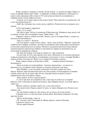 Kenny сигурност уморени от всичко. И още повече - от медиите истерия. Хората от
отдел на шерифа нямаха друг избор - те трябваше да обявим откриването. Обзалагам се,
всеки в щата уважаващ себе си екип от TV вече остана на мястото на погребение и
изкрещя пъпове за най-добра отчетност.
- Смятате ли, че един човек на име Савел Ussery? Или може би си спомняте как той
е нает като родителите си?
- Sola? Да, той живее тук, в един ден не е работил. Родителите ми не можеше да го
понася.
I е бил претоварен с адреналин.
- Така е, те го знаят?
- Не просто знам. Той им е племенник. И братовчед ми. Появява се само когато той
се нуждае от пари. Или да прекарат нощта. Чакай малко ... Oil ...
I щракна с пръсти, помаха чичо Боб. Заедно с него и се втурна Wyatt, и сложих на
клетъчно високоговорител.
- Така е и с масло? - Попитах.
- До този момент, главата ми не дойде, - чухме гласа на Кени. - Няколко години Sol
е работил като шофьор на камион. До известна компания, която рециклира пластмасови и
се използва в производството на петрол. Неговите задължения включват всеки няколко
седмици приемат окончателно събрани от ресторанти и гаражи на компанията му, до
инсталация за преработка в Крусес.
- Но защо ще хвърлят тези неща на земята си? - Бях изненадан.
- И след това, че той е един просяк, кучи сине. Обзалагам се, че неговата компания
плаща на компанията в Лас Крусес за изхвърляне на отпадъци. С него е да вкара Moolah и
хвърли всички тези неща тук. Както и да е, никой не би нищо не научих.
Wyatt, Джема и Куки са безмълвни и Чибо направи няколко бележки в
бележника си.
- Кени, не искам да те разстройвам - започнах предпазливо, - но мисля, че
братовчед ти е по някакъв начин свързан със смъртта на всички тези жени.
- Мис Davidson, аз не съм малко изненадан. Той беше толкова все още е
боклук. Веднъж дори заплаши родителите ми, които рушат си благодарение на някаква
глупава схема, ако не му дадат пари. И след това през целия си живот се качи в
пирамидална схема или другата страна.
- Защо казвате за него в минало време?
- Е, той е още жив, ако направите това. Само едва ли можем да си свършат
работата. Той е в болница за хронично болните. Дали shlopotal инсулт, или нещо друго в
същия дух.
Няколко секунди I усвоява думите му, а след това попита:
- Ако видите агент Карсън, кажете й, моля, че чакам обаждане нея. Не мога да се
свържа с нея.
- Че има скапана покритие. Ако искате, ще си отида и да й даде всичко.
Струваше ми се, че знае кой може да бъде убиец, Кени беше освободен. И аз бях
щастлив за него.
- Много ви благодаря - казах аз.
- Не, госпожо, това е благодаря ви. Между другото, имам си бележка.
I прочисти гърлото ми:
- М-мм, каква бележка?
 