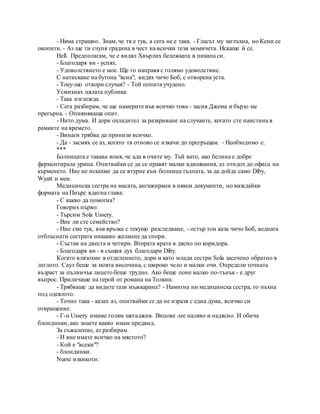 - Няма страшно. Знам, че тя е тук, а сега не е така. - Гласът му заглъхна, но Кени се
окопити. - Аз ще ти счупя градина в чест на всички тези момичета. Искаше й се.
Hell. Предполагам, че е видял Хвърлих бележката в пикапа си.
- Благодаря ви - успях.
- Удоволствието е мое. Ще го направя с голямо удоволствие.
С натискане на бутона "ясна", видях чичо Боб, с отворена уста.
- Току-що отвори случая? - Той попита учудено.
Усмихнах цялата публика:
- Така изглежда.
- Сега разбирам, че ще намерите във всичко това - засия Джема и бързо ме
прегърна. - Опияняваща опит.
- Нито дума. И дори охладител за разкриване на случаите, когато сте наистина в
рамките на времето.
- Винаги трябва да принизи всичко.
- Да - засмях се аз, когато тя отново се изкачи до прегръщам. - Необходимо е.
***
Болницата е такава воня, че ада в очите му. Тъй като, ако белина е добре
ферментирала урина. Опитвайки се да се правят малки вдишвания, аз отидох до офиса на
кърменето. Ние не искахме да се втурне към болница тълпата, за да дойде само Diby,
Wyatt и мен.
Медицинска сестра на масата, ангажирани в някои документи, но виждайки
формата на Пиърс вдигна глава:
- С какво да помогна?
Говорих първо:
- Търсим Sola Ussery.
- Вие ли сте семейство?
- Ние сме тук, във връзка с текущо разследване, - остър тон каза чичо Боб, веднага
отблъснати сестрата никакво желание да спори.
- Състав на двеста и четири. Втората врата в дясно по коридора.
- Благодаря ви - в същия дух благодари Diby.
Когато влязохме в отделението, дори и като млади сестри Sola засечено обратно в
леглото. Саул беше за моята височина, с широко чело и малки очи. Определи точната
възраст за пълничък лицето беше трудно. Ако беше поне малко по-тънък - е друг
въпрос. Приличаше на герой от романа на Толкин.
- Трябваше да видите тази мъжкарана? - Намигна ни медицинска сестра, го пъхна
под одеялото.
- Точно така - казах аз, опитвайки се да не изразя с една дума, всичко си
отвращение.
- Г-н Ussery имаме голям шегаджия. Вицове лее наляво и надясно. И обича
блондинки, ако знаете какво имам предвид.
За съжаление, аз разбирам.
- И вие имате всичко на мястото?
- Кой е "всеки"?
- блондинки.
Nurse изкикоти:
 