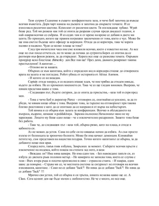 Тази сутрин Седнахме в същото конферентната зала, и чичо Боб започна да въведе
всички въжетата. Дори чарт намаза на дъската и започна да свържете точките. И се
използва в различни цветове. Комплект от различни цветя. Тя изглеждаше хубаво. Wyatt
беше ред. Той ми разказа как той се опита да разреши случая преди двадесет години, и
най-накрая всички се събраха. И аз седях там и от време на време се добавя в двете ми
цента. По принцип, когато ще правим погрешни заключения от това, което е чул. Може би
ще има светло бъдеще като офицер за корекции. Отиде да се коригира, така че хората
наляво и надясно. Чудя се колко плаща за това?
След три мъчителни часа ние сме вложили всичко, което е известно на нас. Аз все
още не съм писал отчета си, но тя може да почака до сутринта.Борех се опитва да се
разтвори във фонов режим, за да откраднат. Хората все още се разисква темата. Окръжен
прокурор ясно блестеше zhirnenky ден.Все пак ще! През деня, двамата разкриват такива
престъпления! А капитан ...
- Отново ви за вашата.
Обърнах се към капитана, който с определен вид в коридора стоеше до отворената
врата на залата и ме погледна. Робот-убиец от историята от Айзък Азимов.
- И когато аз не виждам.
Captain отиде напред, и аз веднага имаше идея, че ние трябва да отидем някъде,
където да избяга. Но аз промених мнението си. Така че аз ще гледам виновен. Въпреки, че
нямам представа какво е това.
- Следващия път, бъдете сигурни, да се опита да присъства, - каза той и спря пред
мен.
- Това е чичо Боб и директор Pierce - отговорих аз, опитвайки се усилено, за да го
убеди, че нямам нищо общо с това. Въпреки това, за търсене на отговорност при такова
близко разстояние е като да се опитваш да се направи и от върха на небостъргач.
Той кимна и се обърна към залата за конференции. Всичко в обсъждането на
въпроса, къдрене, кимаше и poddakivaya. Заразна вълнение.Началникът явно не му
харесваше. Лицето му беше едно нещо - че е изключително раздразнен. Защото това беше
без работа.
- Така че, до следващия път - каза той, обърна рязко, като на плаца, и отиде в
кабинета си.
Аз не можах да устоя. Сама по себе си по някакъв начин да избяга. Аз съм просто
излезе от болницата за хронично болните. Може би има качват деменция. Кликвайки
петите му, съм представен на нацистки поздрав. Точно когато капитанът се обърна, за да
добавите нещо към края.
Според него, такъв гняв избухна, Замръзнах за момент. Съберете всички пръсти с
изключение на индекса, който показа на стената зад него, и каза:
- Виждаш ли? Има няма камери. Но има един там. - Без навеждане лакътя си, аз
избута до дясната ръка половин метър. - Но камерата не записва това, което се случва с
тази - Взех втора ръка и посочи произволно в ляво - страна на стаята. - И накрая, един
шанс да повърне. - Струва ми се, че местната система за сигурност не отговаря на всички
изисквания, капитане. - Само не се добави "Jack"! Но няма да се добави "Jack"! Но няма да
се добави "Jack" !!!
Мрачно сви устни, той се обърна и си тръгна, никога не казва какво ще се. A
Class. Сега целият ден ще бъде мъчен с любопитство. Не че е много, но все още.
 