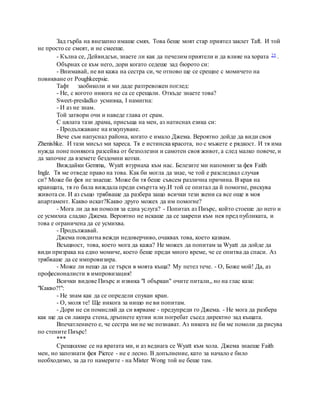 Зад гърба на внезапно имаше смях. Това беше моят стар приятел заклет Taft. И той
не просто се смеят, и не смееше.
- Кълна се, Дейвидсън, знаете ли как да печелим приятели и да влияе на хората 25 .
Обърнах се към него, дори когато седеше зад бюрото си:
- Внимавай, не ви кажа на сестра си, че отново ще се срещне с момичето на
повикване от Poughkeepsie.
Тафт заобиколи и ми даде разтревожен поглед:
- Не, с когото никога не са се срещали. Откъде знаете това?
Sweet-presladko усмивка, I намигна:
- И аз не знам.
Той затвори очи и наведе глава от срам.
С цялата тази драма, присъща на мен, аз натиснах езика си:
- Продължаване на изкупуване.
Вече съм напуснал района, когато е имало Джема. Вероятно дойде да види своя
Zhenishke. И тази мисъл ми хареса. Тя е истинска красота, но с мъжете е рядкост. И тя има
нужда поне понякога разсейва от безполезни и самотен своя живот, а след малко повече, и
да започне да вземете бездомни котки.
Виждайки Gemma, Wyatt втурнаха към нас. Белезите ми напомнят за фея Faith
Inglz. Тя ме отведе право на това. Как би могла да знае, че той е разследвал случая
си? Може би фея не знаеше. Може би тя беше съвсем различна причина. В края на
краищата, тя го била виждала преди смъртта му.И той се опитал да й помогне, рискува
живота си. И аз също трябваше да разбера защо всички тези жени са все още в моя
апартамент. Какво искат?Какво друго можех да им помогне?
- Мога ли да ви помоля за една услуга? - Попитах аз Пиърс, който стоеше до него и
се усмихна сладко Джема. Вероятно не искаше да се закрепи към нея пред публиката, и
това е ограничена да се усмихва.
- Продължавай.
Джема повдигна вежди недоверчиво, очаквах това, което казвам.
Всъщност, това, което мога да кажа? Не можех да попитам за Wyatt да дойде да
види призрака на едно момиче, което беше преди много време, че се опитва да спаси. Аз
трябваше да се импровизира.
- Може ли нещо да се търси в моята къща? My петел тече. - О, Боже мой! Да, аз
професионалисти в импровизация!
Всички видове Пиърс и извика "I объркан" очите питали,, но на глас каза:
"Какво?!":
- Не знам как да се определи спукан кран.
- О, моля те! Ще никога за нищо не ви попитам.
- Дори не си помисляй да си вярваме - предупреди го Джема. - Не мога да разбера
как ще да си лакира стена, дръпнете кутии или погребат съсед директно зад къщата.
Впечатлението е, че сестра ми не ме познават. Аз никога не би ме помоли да рисува
по стените Пиърс!
***
Срещнахме се на вратата ми, и аз веднага се Wyatt към хола. Джема знаеше Faith
мен, но запознати фея Pierce - не е лесно. В допълнение, като за начало е било
необходимо, за да го намерите - на Mister Wong той не беше там.
 