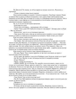 По Дяволите! Тя знаеше, че той ме нарани до мозъка на костите. Въздъхнах с
горчивина:
- Тогава и двамата имаме много жертви.
Нони вдигна телефона и изсумтя с течение на времето. Това беше странно. Реших
да хванем бика за рогата и обясни ситуацията с него докато Куки наблюдаваха всяко
движение на чичо Боб. Или по-скоро не и следа, и се абсорбира напълно в процеса. Той се
е консултирал с един офицер не е в изпълнението, и тя изглежда да има всичките си
действия изглеждаха очарователни.
Не, не, аз не съм ни най-малко притеснен.
- Благодаря ви, нони.
- Точно сега аз ви мразя , - промърмори той в отговор .
- Хайде! Това е само 9:30. Кой спи в петък по това време? - Затвори, казах на Куки
: - Вие сте записали.
- Фантастика - каза тя, но се съмнявам сериозно.
- Така мисля. Като цяло, това ще ви попитам много въпроси, за да се определи
начина, по който са стабилни по отношение на психиката. Знаеш ли как да се лъже?
Куки ми дадоха тъмен поглед:
- Не по-лошо, отколкото вие знаете как да не получите в беда.
- Тук Galoot. Ами най-малко се опитате. И все пак той ще ви даде урок на всички
закони на щата Ню Мексико, по отношение на носенето на оръжие. И Нони ... - Как така
да се каже, да Noni не изглежда да си фанатик? - Нони ентусиазиран. Той взима пистолет
дори под душа. Но той е добър човек, и да научите много. И по-важното - Взех я за
раменете, за да привлече вниманието й, дори имаше малко шейк - в крайна сметка всички
наоколо ще се изправи срещу далеч по-малко опасност.
Куки кимна и после поклати глава, промени решението си:
- Не знам, Чарли. Това е малко вероятно, че ще съм в състояние да стреля с
пистолет пред очите на всички.
- И сега какво ще правиш с пистолета? Разберете дали Тидуелне искам да го купя?
- Не, Не Съм. Мислех, че ако той вижда пистолет и направете почивка.
- И как? Работил?
- Чарли - остър тон изсъска тя.
- ДОБРЕ ДОБРЕ. Но за в бъдеще: Не дърпайте пистолета някога, докато не сте
готови да го използвате. Между другото, стрели б и - това е само малка част от програмата
за обучение. Когато си там пред нея, ще се чувствам толкова сигурен, но това е лесно да се
свали сутиена пред огромна тълпа. Така че, никога не го направих. Вярвай ми. Добър не е
свършила. Преди практика Нони ще работи в съответствие със законите и да ви
предложим някои от реалния живот сценарии. Накратко, ситуацията, в която трябва да се
защитава. Ще трябва да се мисли внимателно за всичко. - Аз се наведе към нея. - Cook, той
ще ви попита, готови ли сте да убие някого.
- Това, Което? Ако аз съм готов още сега?
- Не, Не Съм. Най-вероятно той ще ви предложи някакъв скрипт и ви пита дали сме
готови да дръпне спусъка.
- Прекрасно Е.
За пореден път съм се съмнявал си искреност.
- И тогава той ще ви научи на различни техники. Например, влиза в стаята хо,
когато там седи терорист и се влива вашия хладилник. Или ако някой се появи на вратата
 