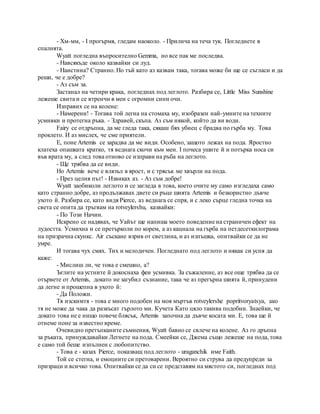 - Хм-мм, - I прогърмя, гледам наоколо. - Прилича на теча тук. Погледнете в
спалнята.
Wyatt погледна въпросително Gemma, но все пак ме последва.
- Навсякъде около казвайки си луд.
- Наистина? Странно. Но тъй като аз казвам така, тогава може би ще се съгласи и да
реши, че е добре?
- Аз съм за.
Застанал на четири крака, погледнах под леглото. Разбира се, Little Miss Sunshine
лежеше свита и се втренчи в мен с огромни сини очи.
Изправих се на колене:
- Намерени! - Тогава той легна на стомаха му, изобразен най-умните на техните
усмивки и протегна ръка. - Здравей, скъпа. Аз съм някой, който да ви води.
Fairy се отдръпна, да ме гледа така, сякаш бях убиец с брадва по гърба му. Това
проклето. И аз мислех, че сме приятели.
Е, поне Artemis се зарадва да ме види. Особено, защото лежах на пода. Яростно
клатеха опашката кратко, тя веднага скочи към мен. I почеса ушите й и потърка носа си
във врата му, а след това отново се изправи на ръба на леглото.
- Ще трябва да се види.
Но Artemis вече е влязъл в ярост, и с трясък ме хвърли на пода.
- През целия път! - Извиках аз. - Аз съм добре!
Wyatt заобиколи леглото и се загледа в това, което очите му само изгледаха само
като странно добре, аз продължавах двете си ръце шията Artemis и безкористно дъвче
ухото й. Разбира се, като видя Pierce, аз веднага се спря, и с леко сърце гледна точка на
света се опита да тръгвам на rotveylershu, казвайки:
- По Този Начин.
Искрено се надявах, че Уайът ще напиша моето поведение на страничен ефект на
лудостта. Усмихна и се претърколи по корем, а аз кацнала на гърба на петдесеткилограма
на призрачна скункс. Air съскане взрив от светлина, и аз изпъшка, опитвайки се да не
умре.
И тогава чух смях. Тих и мелодичен. Погледнато под леглото и някак си успя да
каже:
- Мислиш ли, че това е смешно, а?
Ъглите на устните й докоснаха феи усмивка. За съжаление, аз все още трябва да се
отървете от Artemis, докато не загубил съзнание, така че аз прегърна шията й, принудени
да легне и прошепна в ухото й:
- Да Положи.
Тя изскимтя - това е много подобен на моя мъртъв rotveylershe popritvoryatsya, ако
тя не може да чака да разкъсат гърлото ми. Кучета Като цяло такива подобни. Знаейки, че
докато това не е нищо повече блясък, Artemis започна да дъвче косата ми. Е, това ще й
отнеме поне за известно време.
Очевидно претъпканите съмнения, Wyatt бавно се свлече на колене. Аз го дръпна
за ръката, принуждавайки Легнете на пода. Смеейки се, Джема също лежеше на пода, това
е само той беше изпълнен с любопитство.
- Това е - казах Pierce, показващ под леглото - uraganchik име Faith.
Той се стегна, и емоциите си претоварени. Вероятно си струва да предупреди за
призраци и всичко това. Опитвайки се да си се представям на мястото си, погледнах под
 