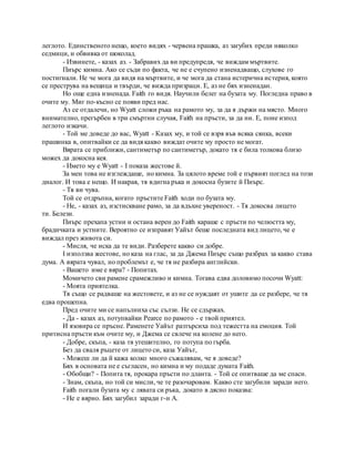 леглото. Единственото нещо, което видях - червена прашка, аз загубих преди няколко
седмици, и обвивка от шоколад.
- Извинете, - казах аз. - Забравих да ви предупредя, че виждам мъртвите.
Пиърс кимна. Ако се съди по факта, че не е счупено изненадващо, слухове го
постигнали. Не че мога да видя на мъртвите, и че мога да стана истерична истерия, която
се преструва на вещица и твърди, че вижда призраци. Е, аз не бях изненадан.
Но още една изненада. Faith го видя. Научили белег на бузата му. Погледна право в
очите му. Миг по-късно се появи пред нас.
Аз се отдалечи, но Wyatt сложи ръка на рамото му, за да я държи на място. Много
внимателно, прегърбен в три смъртни случая, Faith на пръсти, за да ни. Е, поне изпод
леглото изкачи.
- Той ме доведе до вас, Wyatt - Казах му, и той се взря във всяка сянка, всеки
прашинка в, опитвайки се да видя какво виждат очите му просто не могат.
Вярата се приближи, сантиметър по сантиметър, докато тя е била толкова близо
можех да докосна кея.
- Името му е Wyatt - I показа жестове й.
За мен това не изглеждаше, но кимна. За цялото време той е първият поглед на този
диалог. И това е нещо. И накрая, тя вдигна ръка и докосна бузите й Пиърс.
- Тя ви чува.
Той се отдръпна, когато пръстите Faith ходи по бузата му.
- Не, - казах аз, изстискване рамо, за да вдъхне увереност. - Тя докосва лицето
ти. Белези.
Пиърс прехапа устни и остана верен до Faith караше с пръсти по челюстта му,
брадичката и устните. Вероятно се изправят Уайът беше последната вид лицето, че е
виждал през живота си.
- Мисля, че иска да те види. Разберете какво си добре.
I използва жестове, но каза на глас, за да Джема Пиърс също разбрах за какво става
дума. А вярата чувал, но проблемът е, че тя не разбира английски.
- Вашето име е вяра? - Попитах.
Момичето сви рамене срамежливо и кимна. Тогава едва доловимо посочи Wyatt:
- Моята приятелка.
Тя също се радваше на жестовете, и аз не се нуждаят от ушите да се разбере, че тя
едва прошепна.
Пред очите ми се напълниха със сълзи. Не се сдържах.
- Да - казах аз, потупвайки Pearce по рамото - е твой приятел.
И язовира се пръсне. Раменете Уайът разтърсиха под тежестта на емоция. Той
притисна пръсти към очите му, и Джема се свлече на колене до него.
- Добре, скъпа, - каза тя утешително, го потупа по гърба.
Без да сваля ръцете от лицето си, каза Уайът,
- Можеш ли да й кажа колко много съжалявам, че я доведе?
Бях в основата не е съгласен, но кимна и му подаде думата Faith.
- Обобщи? - Попита тя, прокара пръсти по дланта. - Той се опитваше да ме спаси.
- Знам, скъпа, но той си мисли, че те разочаровам. Какво сте загубили заради него.
Faith погали бузата му с лявата си ръка, докато в дясно показва:
- Не е вярно. Бях загубил заради г-н A.
 
