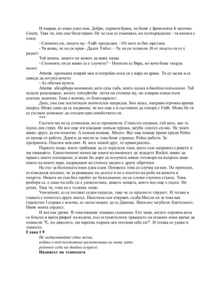 И накрая, аз имах едно име. Добре, първата буква, но беше с фамилията й започва
Ussery. Така че, ние сме били прави. Не че съм се съмнявал, но потвърждение - тя винаги е
плюс.
- Спомних си, лицето му - Faith продължи. - От него аз бях щастлив.
- Тя казва, че не си прав - Дадох Уайът. - Ти не си позволи. И от лицето си го с
радост.
Той кимна, защото не можех да кажа нищо.
- Спомняте ли си какво се е случило? - Попитах аз Вяра, но вече беше твърде
късно.
Artemis промъкна покрай мен и погребан носа си с вяра на крака. Тя се засмя и се
наведе да потупа кучето:
- Аз обичам кучета.
Artemis абсорбира внимание, като суха гъба, която падна в басейна попълнено. Tail
ходели разклащане, когато rotveylersha легна на стомаха му, ме изкарва извън пътя
клатеха задници. Това е всичко, от благодарност.
Днес, ние сме постигнали значителен напредък. Бих казал, направи огромна крачка
напред. Може само да се надяваме, че все още е в състояние да говори с Faith. Може би тя
се съгласи усмихнат да отидеш при семейството си.
***
Гостите ми не са отминали, но се променили. Стана по-спокоен, тъй като, ако те
пусна див страх. Но все още изглеждаше никъде празна, загуби едното си око. Не знаех
какво друго да им помогне. A помощ искаше. Много. Все още имаше време преди Рейес
се връща от работа. Дори и да мисля за това беше странно. Рейес работи. За
прехраната. Оцеля в моя свят. И, като никой друг, го прави реално.
Първото нещо, което трябваше да се определи това, което съм направил с ракета и
ми нямащите. Единственият начин ще имате възможност да зададете Rocket, какво да
правя с моето посещение, и може би дори да получите някои отговори на въпроса защо
името на моите хора, надраскани на стената заедно с други обречени.
На път за болницата имах една идея. Понякога това се случва на мен. По принцип,
аз изведнъж осъзнах, че за решаване на делото и не е посетил на ръба на живота и
смъртта. Никога не съм бил пребит до безсъзнание, не си сложи счупено стъкло. Това,
разбира се, е само по себе си е удоволствие, защото нещата, които все още е гадно. Но
успях. Така че, това не е толкова лошо.
Унизеният, аз се ползват седем секунди, така че се пръсне от гордост. И тогава в
главата е изчистил друга мисъл. Наистина съм изкушен съдба.Мисля си за това как
страхотно I справи с всичко, аз лесно можех да се Джинкс. Напълно загубили бдителност,
Damn моята гордост.
И все пак уроки. В това нямаше никакво съмнение. Ето защо, когато огромна кола
се блъсна в врата pimped на водача, под оглушителния тракането на огъване имах време да
помисля: "Е, по дяволите, ми харесва първия ден опозная себе си!". И тогава се удави в
тъмното.
Глава 1 9
Не подценявайте една жена,
който е под постоянна шумотевица на мока лате
редовно седи на двойно еспресо.
Надписът на тениската
 