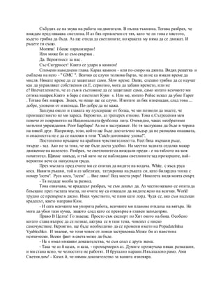 Събудих се на звука на работа на двигателя. В пълна тъмнина. Тогава разбрах, че
виждам пред някаква светлина. И аз бях привлечен от тях, като че ли това е мястото,
където трябва да бъда. Аз ще отида да светлините, но краката му няма да се движат. И
ръцете ти също.
Momma! I беше парализиран!
Или може би аз съм свързан .
Да. Вероятност за нас .
Със Сигурност! Както се удари в камион!
Спомени наводнени глава. Карах камион - или по-скоро на джипа. Видях решетка и
емблема на него - " GMC ". Всичко се случи толкова бързо, че аз не са имали време да
мисля. Нямате време да се защитават сами. Slow време. Damn, спешно трябва да се научат
как да управляват собствения си.Е, сериозно, мога да забави времето, или не
е? Впечатлението, че аз съм в състояние да се защитават сами, само когато всичките ми
сетива нащрек.Както в бара с пистолет Куки s. Или ме, когато Рейес искал да убие Гарет
. Тогава бях нащрек. Знаех, че нещо ще се случи. И когато аз бях изненадан, след това ...
добре, уловени от изненада. По-добре да не кажа.
Заплува около и главата му пулсираше от болка, че ми позволи да знаете, че
произшествието не ми хареса. Вероятно, аз треперех отново. Това е.Сътресения мен
повече от покровител на Националната футболна лига. Очевидно, чаках необратими
мозъчни увреждания. Poor Барбара! Аз не я заслужават. Но тя заслужава да бъде в черепа
на някой друг. Например, този, който ще бъде достатъчно мъдър да не размахва опашката,
и опасността не е да се наложи в този "Catch-догонване улова!".
Постепенно връщане на крайния чувствителността. Feet бяха вързани ръце,
твърде - зад. Ако не за това, че ще бъде доста удобно. На местно задната седалка макар
движение на колелото. Разбрах, че светлините са виждали преди - е на таблото на моя
похитител. Щяхме някъде, и тъй като не се наблюдава светлините зад прозорците, най-
вероятно вече са напуснали града.
През мъглата пред очите ми се опитах да видите на водача. White, с къса руса
коса. Навити ръкави, той и аз забелязах, татуировка на ръката си, като билярдна топка с
номер "осем". Руса коса, "осем" ... Вие ляво! Под моста умра! Николета видя моята смърт.
- Тя подаде молба за развод.
Това означава, че крадецът разбрах, че съм дошъл да. Аз честно казано се опита да
блъскане през гъстата мъгла, но очите му са отказали да видите ясно на всички. World
трудно се превърне в дясно. Имах чувството, че пиян като лорд. Чудя се, ако съм надъхан
крадецът, както направи Ким.
- И сега всичките ми упорита работа, всичките ми планове отидоха на вятъра. Не
мога да убия тази кучка, защото след като се превърне в главен заподозрян.
Право В Целта! Го знаеше. Просто съм експерт по Хит окото на бика. Особено
когато става въпрос да се познае, шегува се в тази тема, човекът с ниско
самочувствие. Вероятно, ще бъде необходимо да се промени името на Popadatelnitsa
Vyablochko. И знаеше, че този човек от ловци застраховка.Може би аз наистина
психически. Всеки факт в света може да бъде.
- Не е имал никакви доказателства, че съм спал с друга жена.
- Така че аз й казах, и каза, - промърморих аз. Думите прозвучаха някак размазани,
и ми стана ясно, че челюстите не работят. И брутално нарани.И възпалено рамо. Ами
Светия дим! - Казах й, че нямам доказателство за вашата изневяра.
 