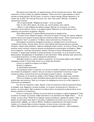 Взе ръката ми (слава богу за здравословно), той ме повлече към моста. Има хвърли
на релсите, сочно отдават на дървени траверси. Точно под нас се простираше и в двете
посоки на магистралата. Не бих казал, че мостът е много висока. Малко вероятно е, че
спадът ще ме убие. Но това ще боли като ада. Ами той е идиот? Всички отношение
моментално изчезна.
- Не се притеснявай - Марвин ме утеши - ти не си първия.
Така че той е убил преди. До утеха тук, честно казано, като луната.
- Мостът е най-добрият ми приятел умира. Всички се съгласиха, че е било
инцидент. Което просто глупост или вярват хората! Виждате ли, той падна от мост
директно под колелата на камион. Идиоти.
Най-добър приятел? Странно Marwa концепция за приятелство.
След като ми се обърна по корем, той седна на върха. И тогава чух трясък. Марвин
разкъса ризата ми и кожата веднага облиза студения нощен въздух. После пъхна ръце под
мен и разкопча "цип" на дънките. Ги Ярка с къси панталони до глезените му.
Изслушване на звънене катарама на колана, аз затворих очи и се опита да се
съсредоточи отново. Ангела кауза. Но не е имал време наистина да мисля за това как
въздухът имаше едно кликване - обратно завързани кожа и метал. Аз ахна от болка. И още
веднъж, когато коланът падна на задника ми разбиване на ключалката на бедрото. Марв
сили пощадени - метална тока разкъса кожата. Отново и отново. Фиксирането сили
останаха. С всеки удар I викаше от родилни болки, но изглежда, че за да получите само
развълнуван. Подхранвана от живеещите в него жестокост. Нека капчица, още една утеха
- аз оставам на релсите, че няма да пропуснат експертите.
Треперех всеки път, когато кожата се разкъса. За тона всяка удари вътре избухна
сковаващ спазми. Стисна зъби, мъчех се да диша през болката.
Светът се завъртя по-бързо и по-бързо.
Болката е нараснал.
A напляскване продължи.
Но изведнъж, когато си мислех, че е на път да загуби съзнание, всичко спря. Марв
ми повален на траверсите, защото мога да се сгуша в положението на плода, и седна
отново на върха, натиснете устата си към врата и нещо й трудно - да задника.
- Мислиш, че си много по-добре от мен? Нямаш представа какво съм способен.
Той ми се обърна по гръб, влачейки пресни рани по гнило дърво, и започна да
разкопчава панталона си. Така че аз отказах да повярвам на очите си, че бях поразен от
нова вълна на замайване.
Не, Не Съм. Поклатих глава. Никога. Само не изнасили. Само не изнасили! Както
аз мушкам нож. Нарежете толкова дълбоко, че да могат да видят костта. Влачени за
косата, си счупи врата. През годините аз имам в много по-различна и ужасна беда, но аз
никога, никога не е изнасилил.
И не се е изнасилил. За Бога, аз съм на Ангела на смъртта, в края на краищата! Това
са просто не можех да получат добра насоченост и да причини или Angela Рейес . Те не
знаеха, че съм в беда. Може би по някакъв начин се намесва с травма на главата. Така че
реших да използвам това, което е под ръка. Събирането на силата си, аз съм отчаяна
решителност spihnula със себе си Marwa. Загубата на равновесие, той падна на една
страна, а аз толкова бързо, колкото можеше, се качи на него и потъна зъби в
шията. Преминаващ през вените на адреналина си вършеха работата - зъби затвориха
 