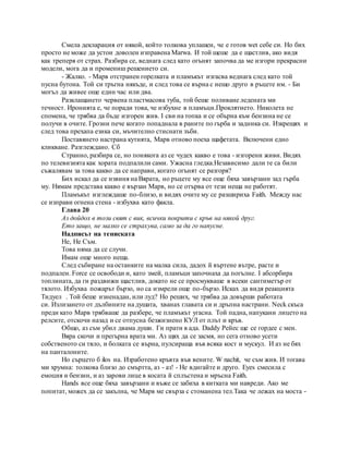Смела декларация от някой, който толкова уплашен, че е готов wet себе си. Но бих
просто не може да устои доволен изправена Marwa. И той щеше да е щастлив, ако видя
как треперя от страх. Разбира се, веднага след като огънят започва да ме изгори прекрасни
модели, мога да и промениш решението си.
- Жалко. - Марв отстранен горелката и пламъкът изгасва веднага след като той
пусна бутона. Той си тръгна някъде, и след това се върна с нещо друго в ръцете им. - Би
могъл да живее още един час или два.
Разклащането червена пластмасова туба, той беше поливане ледената ми
течност. Иронията е, че поради това, че избухне в пламъци.Проклятието. Николета не
спомена, че трябва да бъде изгорен жив. I сви на топка и се обърна към бензина не се
получи в очите. Грозни пече когато попаднала в раните по гърба и задника си. Изкрещях и
след това прехапа езика си, мъчително стиснати зъби.
Поставянето настрана кутията, Марв отново поеха щафетата. Включени едно
кликване. Разглеждано. Сб
Странно, разбира се, но понякога аз се чудех какво е това - изгорени живи. Видях
по телевизията как хората подпалили сами. Ужасна гледка.Независимо дали те са били
съжалявам за това какво да се направи, когато огънят се разгоря?
Бих искал да се извиня на Вярата, но ръцете му все още бяха завързани зад гърба
му. Нямам представа какво е вързан Марв, но се отърва от тези неща не работят.
Пламъкът изглеждаше по-близо, и видях очите му се разшириха Faith. Между нас
се изправи огнена стена - избухва като факла.
Глава 20
Аз дойдох в този свят с вик, всички покрити с кръв на някой друг.
Ето защо, не малко се страхува, само за да го напусне.
Надписът на тениската
Не, Не Съм.
Това няма да се случи.
Имам още много неща.
След събиране на останките на малка сила, дадох й въртене вътре, расте и
подпален. Force се освободи и, като змей, пламъци започнаха да погълне. I абсорбира
топлината, да ги раздвижи щастлив, докато не се просмукваше в всеки сантиметър от
тялото. Избухва пожарът бързо, но са измрели още по-бързо. Исках да видя реакцията
Тидуел . Той беше изненадан, или луд? Но реших, че трябва да довърши работата
си. Излизането от дълбините на душата, хванах главата си и дръпна настрани. Neck скъса
преди като Марв трябваше да разбере, че пламъкът угасна. Той падна, напукани лицето на
релсите, отскочи назад и се отпусна безжизнено КУЛ от плът и кръв.
Общо, аз съм убил двама души. Ги прати в ада. Daddy Рейес ще се гордее с мен.
Вяра скочи и прегърна врата ми. Аз щях да се засмя, но сега отново усети
собственото си тяло, и болката се върна, пулсираща във всяка кост и мускул. И аз не бях
на панталоните.
Но сърцето б ilos на. Изработено кръвта във вените. W nachit, че съм жив. И тогава
ми хрумна: толкова близо до смъртта, аз - аз! - Не вдигайте и друго. Eyes смесила с
емоция и бензин, и аз зарови лице в косата й сплъстена и мръсна Faith.
Hands все още бяха завързани и въже се забиха в китката ми навреди. Ако ме
попитат, можех да се закълна, че Марв ме свърза с стоманена тел.Така че лежах на моста -
 