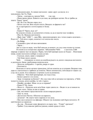 I наводнени срам. Аз нямам панталони - какво друго да мисля, че е
невъзможно. Без Ya. Pants.
- Хайде, - повторих аз, просия Чибо глас сам.
- Имам време преди. Каквото и да стане, ще разберем всичко. Но аз трябва да
знаете: "бързо" кауза?
- Не, Не Съм. Всичко наред ли е.
- Почти съм там. Вече видите моста. Виждате ли фаровете ми?
Аз се претърколи и почти изрева от болка.
- Да.
- Какво Е? Чарли, къде си?
Бе осмелил отново, за да включите отново, за да се насочат към телефона.
- Има Ли. Виждам светлините.
- Black Jeep " GMC ", - каза Diby, припомня срещата ми с точно същата количката. -
Къде сте? - Той вече е спрял, изскочил и се затича към моста.
- На Bridge.
Следващата дума той каза шепнешком:
- Чарли ...
Ако се съди по звука, чичо Боб замълча за момент, но след това отново чу стъпки.
И отново аз се почувствах засрамен. Забелязвайки Чибо с пистолет, Faith
завръща в горната част на гредата. Първо, чичо Боб провери пулса на Тидуел . Изпитваше
нищо, сложи пистолета в кобура и седна до мен.
- Господи, скъпи, какво е направил?
- Той беше много ядосан.
Чибо отмъщение се опита да освободи ръцете си, когато изведнъж светлините
в далечината. Бяхме приближава патрулна кола.
- Моля ви, побързайте - I призна, умира от срам.
- Опитвам се.
Излитане от метал китката проводник, той ми помогна да се изправи. Въпреки това,
дори и с панталоните е трябвало да помогне. Много внимателно, той извади от гащите си,
а зад тях и дънки. И аз избухнах в горчиви сълзи на унижение.
- Обратно - Чичо Боб промърмори, ме гледа отзад.
- Болка в рамото е по-силна.
- Защо ти мирише на бензин? - Но след това той се натъкнал на горелката, и Чибо
челюстта спадна, когато разбра, че той е търсил.
- Shoulder релефна. Може ли да се оправям?
- Какво Е? Не, скъпа.
- Моля те. - Патрулна кола вече беше спрял джипа си. - Видях те да се намали на
рамото някои ченге. Знаеш ли как се прави.
- Sun, вие нямате представа колко силно повреден рамото.
- Така че, моля.
- Достатъчно Честно. Облегнат на парапета.
- детектив! - Не знаете ченге наречен от по-долу.
- Ние сме в началото на офицера. Обадете тук възможно най-бързо патологът. И
най-близките си приятели.
- Да, сър. - Полицаят огрял фенерчето си върху мен. - "Скоро" причини?
- Трябва. След няколко работни умения, имаме нужда от него.
 