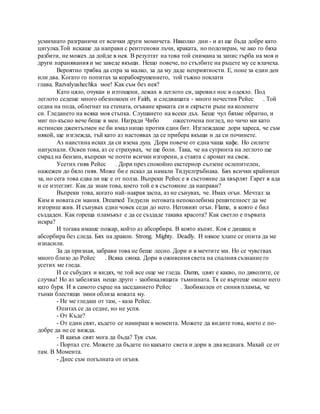 усмихнато разграничи от всички други момичета. Няколко дни - и аз ще бъда добре като
цигулка.Той искаше да направи с рентгенови лъчи, краката, но подозирам, че ако го бяха
разбити, не можех да дойде в нея. В резултат на това той снимана за запис гърба на моя и
други наранявания и ме заведе вкъщи. Нещо повече, по стълбите на ръцете му се влачеха.
Вероятно трябва да спра за малко, за да му даде неприятности. Е, поне за един ден
или два. Когато го попитах за корабокрушението, той тъжно поклати
глава. Razvalyushechka мое! Как съм без нея?
Като цяло, очукан и изтощени, лежах в леглото си, заровил нос в одеяло. Под
леглото седеше много обезпокоен от Faith, и следващата - много нечестив Рейес . Той
седна на пода, облегнат на стената, огъване краката си и скръсти ръце на коленете
си. Гледането на всяка моя стъпка. Слушането на всеки дъх. Беше чул бяхме обратно, и
миг по-късно вече беше в мен. Награди Чибо ожесточена поглед, но чичо ми като
истински джентълмен не би имал нищо против един бит. Изглеждаше дори хареса, че съм
някой, ще изглежда, тъй като аз настоявах да се прибера вкъщи и да си починете.
Аз наистина исках да си взема душ. Дори повече от една чаша кафе. Но силите
напуснали. Освен това, аз се страхувах, че ще боли. Така, че на сутринта на леглото ще
смрад на бензин, въпреки че почти всички изгорени, а стаята с аромат на свеж.
Усетих гняв Рейес . Дори през спокойно екстериор сълзене ослепителен,
нажежен до бяло гняв. Може би е искал да намали Тидуелгръбнака. Бях всички крайници
за, но сега това едва ли ще е от полза. Въпреки Рейес е в състояние да хвърлят Гарет в ада
и се изтеглят. Как да знам това, което той е в състояние да направи?
Въпреки това, когато най-накрая заспа, аз не сънувах, че. Имах огън. Мечтал за
Ким и новата си мания. Dreamed Тидуели неговата непоколебима решителност да ме
изгориш жив. И сънувах един човек седи до него. Неговият огън. Flame, в която е бил
създаден. Как гореща пламъкът е да се създаде такава красота? Как светло е първата
искра?
И тогава имаше пожар, който аз абсорбира. В която къпят. Коя е дишащ и
абсорбира без следа. Бях на дракон. Strong. Mighty. Deadly. И някое хлапе се опита да ме
изнасили.
За да призная, забрави това не беше лесно. Дори и в мечтите ми. Но се чувствах
много близо до Рейес . Всяка сянка. Дори в оживения света на спалния съзнание го
усетих ме гледа.
И се събудих и видях, че той все още ме гледа. Damn, цвят е какво, по дяволите, се
случва! Но аз забелязах нещо друго - заобикалящата тъмнината. Тя се въртеше около него
като буря. И в самото сърце на заседанието Рейес . Заобиколен от синия пламък, че
тънки блестящи змии облиза кожата му.
- Не ме гледаш от там, - каза Рейес.
Опитах се да седне, но не успя.
- От Къде?
- От един свят, където се намираш в момента. Можете да видите това, което е по-
добре да не се вижда.
- В какъв свят мога да бъда? Тук съм.
- Портал сте. Можете да бъдете по какъвто света и дори в два веднага. Махай се от
там. В Момента.
- Днес съм погълната от огъня.
 