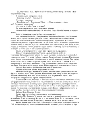 - Да, ти си такава сила. - Рейес се облегна назад на главата му в стената. - И аз
направихна пожар.
И сега го видях. От мрака и огъня.
- Значи ще ме убие? - Попита той.
Аз ахна от удивление.
- Попийте с мен? - Продължава Рейес . - Гасят пламъците с един
дъх? Погасяване на един дъх?
- Аз няма да те убие. Защо го казваш?
Не може да се красиво лице свети тъжна усмивка.
- Преди много време аз ви казах, че ми донесе смърт. Сега Обзалагам се, че си го
знаете.
Беше ли по някакъв начин разбрах, че каза ракетата?
Щях да питам за това, но е бил разсеян от движението на страна и погледна към
жената, която стоеше наблизо. Руса коса. Покрит с кал от главата до петите. Но тя
стоеше. Не седи някъде в ъгъла, люлеещ се напред-назад и се изправи. И тя беше
зашеметяващо красива. Афроамериканка с дълга коса в тона на белите пясъци на нашите
пустини. Тя ми се усмихна, а до нея е имало друга жена. После още, и още, и още, и сега
стоеше до леглото ми всички двадесет и седем жертви Sola Ussery. Те ме заобикаляше, и
на лицето на всеки един от тях блестеше с топлота.
Жалко е, че за първи път ме видят като - трепереше съсирек рани.
Един от тях пристъпи напред. Същата афроамериканка, който се
усмихваше. Забелязах, пилинг червена боя върху върховете на първата от ноктите й. И
тогава усети нещо. Тя се казва. Нейната същност. Тя се приближи и подаде. И аз веднага
видях брат си поливане маркуч пред едно момче, което й харесва в училище. Saw тортата
на шестнадесетия си рожден ден и красив цвят рокля мента, която тя носеше за гол,
организиран от родителите в нейна чест. Saw раждането на първото си дете - момче на
име Руди. И като я видя благодарен за мен. Намерени влечуго, че всичко, което тя пое.
Goodbye Rene (името й е Рене) ми нещо ляво. Както следва.
I примигна, все още замаян, и продължи да гледа.
Бях помолен от друга жена вдигна крака й и падна, сякаш потъна във водата на
борда на лодката. Падна точно през мен. Нейното име беше Блеър. Гледах как тя рисува
ризата в летния лагер, язди коне в стопанства, и дядо целува момче Харолд под
платформата на футболното игрище по време на игра.
Следваща е Синтия. Като дете тя използва, за да се пече ябълков пай майка, но след
центриране на наркотици, когато те си отидоха от баща си.Лиза е Леонардо бъг, и Лиза се
мечтае да стане нинджа. Емили е роден с аутизъм на средно тегло, но въпреки всички
трудности на живота, отиде в колеж. С поглед към първия си ден на училище, майка ми
извика. И извика още повече на тридесетия ден, когато Емили е забравил ключовете за
стаята и хубава работа от името на Саул й помогна да отвори вратата.
LeShon. Вики. Кристен. Delores.
Дишах дара им, и той ми измива отвътре приятна прохлада.
Морийн. Mei. Витания. Те минаха един след друг, докато близо до мен не само
остана Faith. Те ми дадоха сила. Всички те са напуснали. Всеки бит от своята власт, за да
ми помогне да се възстанови. И тази сила се вихреше вътре в мен, затопля, лекува.
Когато мина всичко, освен Faith, Рейес отиде до тоалетната. Ме потупа по главата,
Faith отново се скри под леглото, очевидно не искат да отидат, докато останалите. Чух
 