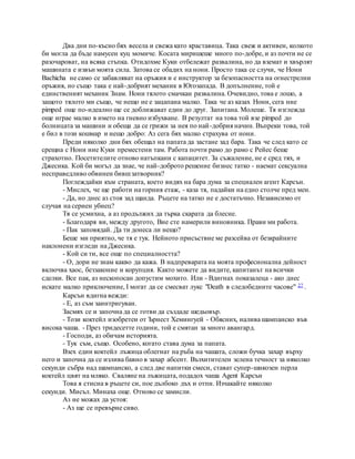 Два дни по-късно бях весела и свежа като краставица. Така свеж и активен, колкото
би могла да бъде намусен куц момиче. Косата миришеше много по-добре, и аз почти не се
разочароват, на всяка стъпка. Отидохме Куки отбележат развалина, но да вземат и хвърлят
машината е извън моята сила. Затова се обадих на нони. Просто така се случи, че Нони
Bachicha не само се забавляват на оръжия и е инструктор за безопасността на огнестрелни
оръжия, но също така е най-добрият механик в Югозапада. В допълнение, той е
единственият механик Знам. Нони тялото смачкан развалина. Очевидно, това е лошо, а
защото тялото ми също, че нещо не е зацапана малко. Така че аз казах Нони, сега ние
pimped още по-идеално ще се доближават един до друг. Запитана. Молеше. Тя изглежда
още играе малко в името на гневно избухване. В резултат на това той взе pimped до
болницата за машини и обеща да се грижи за нея по най-добрия начин. Въпреки това, той
е бил в този кошмар и нещо добро: Аз сега бях малко страхува от нони.
Преди няколко дни бях обещал на папата да застане зад бара. Така че след като се
срещна с Нони ние Куки преместени там. Работа почти рамо до рамо с Рейес беше
страхотно. Посетителите отново натъпкани с капацитет. За съжаление, не е сред тях, и
Джесика. Кой би могъл да знае, че най-доброто решение бизнес татко - наемат сексуална
несправедливо обвинен бившзатворник?
Поглеждайки към страната, което видях на бара дума за специален агент Карсън.
- Мислех, че ще работи на горния етаж, - каза тя, падайки на едно столче пред мен.
- Да, но днес аз стоя зад щанда. Ръцете на татко не е достатъчно. Независимо от
случая на сериен убиец?
Тя се усмихна, а аз продължих да търка скарата да блесне.
- Благодаря ви, между другото, Вие сте намерили виновника. Прави ми работа.
- Пак заповядай. Да ти донеса ли нещо?
Беше ми приятно, че тя е тук. Нейното присъствие ме разсейва от безкрайните
наклонени изгледи на Джесика.
- Кой си ти, все още по специалността?
- О, дори не знам какво да кажа. В надпреварата на моята професионална дейност
включва хаос, беззаконие и корупция. Както можете да видите, капитанът на всички
сделки. Все пак, аз нескопосан допустим мохито. Или - Вдигнах показалеца - ако днес
искате малко приключение, I могат да се смесват лукс "Death в следобедните часове" 27 .
Карсън вдигна вежди:
- Е, аз съм заинтригуван.
Засмях се и започна да се готви да създаде шедьовър.
- Този коктейл изобретен от Ърнест Хемингуей - Обясних, налива шампанско във
висока чаша. - През тридесетте години, той е смятан за много авангард.
- Господи, аз обичам историята.
- Тук съм, също. Особено, когато става дума за папата.
Взех един коктейл лъжица облегнат на ръба на чашата, сложи бучка захар върху
него и започна да се излива бавно в захар абсент. Възхитителен зелена течност за няколко
секунди събра над шампанско, а след две напитки смеси, стават супер-шикозен перла
коктейл цвят на мляко. Сваляне на лъжицата, подадох чаша Agent Карсън
Това я стисна в ръцете си, пое дълбоко дъх и отпи. Изчакайте няколко
секунди. Мисъл. Минаха още. Отново се замисли.
Аз не можах да устоя:
- Аз ще се превърне сиво.
 