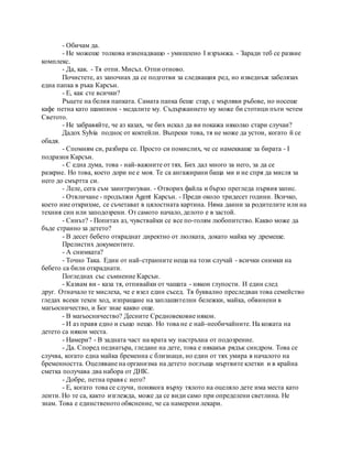 - Обичам да.
- Не можеше толкова изненадващо - умишлено I изръмжа. - Заради теб се развие
комплекс.
- Да, как. - Тя отпи. Мисъл. Отпи отново.
Почистете, аз започнах да се подготви за следващия ред, но изведнъж забелязах
една папка в ръка Карсън.
- Е, как сте всички?
Ръцете на белия папката. Самата папка беше стар, с мърляви ръбове, но носеше
кафе петна като шампион - медалите му. Съдържанието му може би стотици пъти четем
Светото.
- Не забравяйте, че аз казах, че бих искал да ви покажа няколко стари случаи?
Дадох Sylvia поднос от коктейли. Въпреки това, тя не може да устои, когато й се
обадя.
- Спомням си, разбира се. Просто си помислих, че се намекваше за бирата - I
подразни Карсън.
- С една дума, това - най-важните от тях. Бих дал много за него, за да се
разкрие. Но това, което дори не е моя. Те са ангажирани баща ми и не спря да мисля за
него до смъртта си.
- Леле, сега съм заинтригуван. - Отворих файла и бързо прегледа първия запис.
- Отвличане - продължи Agent Карсън. - Преди около тридесет години. Всичко,
което ние открихме, се съчетават в цялостната картина. Няма данни за родителите или на
техния син или заподозрени. От самото начало, делото е в застой.
- Синът? - Попитах аз, чувствайки се все по-голям любопитство. Какво може да
бъде странно за детето?
- В десет бебето откраднат директно от люлката, докато майка му дремеше.
Прелистих документите.
- А снимката?
- Точно Така. Един от най-странните неща на този случай - всички снимки на
бебето са били откраднати.
Погледнах със съмнение Карсън.
- Казвам ви - каза тя, отпивайки от чашата - някои глупости. И един след
друг. Отначало те мислеха, че е взел един съсед. Тя буквално преследван това семейство
гледах всеки техен ход, изпращане на заплашителни бележки, майка, обвинени в
магьосничество, и Бог знае какво още.
- В магьосничество? Десните Средновековие някои.
- И аз правя едно и също нещо. Но това не е най-необичайните. На кожата на
детето са някои места.
- Намери? - В задната част на врата му настръхна от подозрение.
- Да. Според педиатъра, гледане на дете, това е някакъв рядък синдром. Това се
случва, когато една майка бременна с близнаци, но един от тях умира в началото на
бременността. Оцеляване на организма на детето поглъща мъртвите клетки и в крайна
сметка получава два набора от ДНК.
- Добре, петна правя с него?
- Е, когато това се случи, понякога върху тялото на оцеляло дете има места като
ленти. Но те са, както изглежда, може да се види само при определени светлина. Не
знам. Това е единственото обяснение, че са намерени лекари.
 