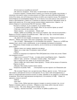- И тези места са подобни на лентата?
- Не знам със сигурност. Татко каза, че приличаше на татуировка.
Стиснах в гърдите. Толкова много години, аз се опитах да се реши тази загадка, и
изведнъж този самото нещо се влива в ръцете си! Имал съм свои собствени обяснение
петна. И се оказа, син на Сатана и на начина, по който да се портите на ада. Но говорим за
агента Карсън не възнамерявах.Хареса ми, че тя мисли, че аз съм един от тези, които са
малко в противоречие с главата си. Съмнение за сериозно психично заболяване може да
карам клин между нас. И аз също високо ценени нашето приятелство. А фактът, че
агентът Карсън го единственият Мо О О запознат с ФБР.
Огледах се наоколо, за да се уверите, че не чуваме Рейес .
- С удоволствие Гледайте този въпрос. Мога ли да отделите време да папка?
- Само ако стъклото ще остане с мен.
- Както казахте, - аз се усмихнах. - Искам още?
- Първо, трябва да се разбере, ако отида след първата. Ако това ще ви уведомим. -
Карсън се огледа в търсене на свободна маса. - Щях да се яде. Чух за местната храна
изключително възторжени отзиви.
- Да, просто не съм сигурен възхищавам тук е храната. - Карсън вдигна вежди, и
обясних: - Имаме нов готвач. Той е като супермодел, само охладител.
- Да-а-ла adno! - Промърмори тя, поглеждайки към кухнята. - Знаеш ли, че ФБР има
някаква власт, когато това е необходимо, за да се провери състоянието на кухнята.
Изведнъж отчаяно искаше да се кикоти, но аз се опитах да се контролирам и едва
успя да каже:
- Винаги може да се хранят правилно зад щанда.
- Вярно ли е, също така. И в кухнята може да бъде?
- Чарли!
Скочих от изненада и се втренчи в Чичо Боб решителна стъпка чак до мен. Какво
съм направил отново?
- Защо не си в леглото?! О, уау, - се спря, когато видя Карсън агент. - Здравейте.
- Zdravst vuyte, детектив - отговорил толкова добре. - Как върви?
Той се наведе към нея, сякаш за да споделя една тайна:
- Много добре, ако знаете какво имам предвид. - Тогава той ми кимна и й намигна.
Карсън се ухили:
- Виждам. Ние имаме толкова малко повече.
Театрална въздишка Чибо стисна ръката му към гърдите си и боядисани див
ужас:
- Pip ли езика! Трудно ми е да престои една. Между другото за нея. - Той ми даде
най-лошото, най-яростен поглед от своя арсенал. О, да, това е най-легендарния вид, в
който се инжектира престъпници и колеги се смяха, криейки се зад юмруци и се представя
за кашлица. Като цяло, произведение на изкуството, а не мнение, от Golly. - Какво, по
дяволите, стана от леглото?
- Работя.
- Как така?
- Това е татко. Дойде при мен, извади от къщата за косата и влачат тук, и аз се
бореше и пищеше, кръста, на петата. - Обърнах се към мъжа, който току-що влезе и
застана до мен. - Ей, татко. Бяхме просто говоря за вас.
- Лиланд - започна чичо Боб, - аз не мисля, че трябва да работи сега.
 