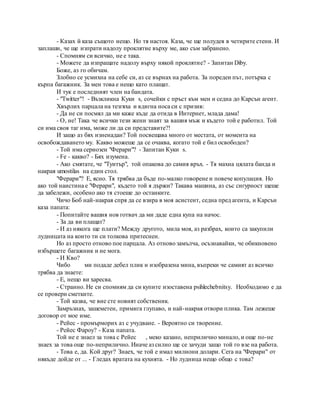 - Казах й каза същото нещо. Но тя настоя. Каза, че ще полудея в четирите стени. И
заплаши, че ще изпрати надолу проклятие върху ме, ако съм забранено.
- Спомням си всичко, не е така.
- Можете да изпращате надолу върху някой проклятие? - Запитан Diby.
Боже, аз го обичам.
Злобно се усмихна на себе си, аз се върнах на работа. За пореден път, потърка с
кърпа багажник. За мен това е нещо като плащат.
И тук е последният член на бандата.
- "Twitter"! - Възкликна Куки s, сочейки с пръст към мен и седна до Карсън агент.
Хвърлих парцала на тезгяха и вдигна носа си с призив:
- Да не си посмял да ми каже къде да отида в Интернет, млада дама!
- О, не! Така че всички тези жени знаят за вашия мъж и където той е работил. Той
си има своя таг има, може ли да си представите?!
И защо аз бях изненадан? Той посвещава много от местата, от момента на
освобождаването му. Какво можеше да се очаква, когато той е бил освободен?
- Той има сериозен "Ферари"? - Запитан Куки s.
- Fe - какво? - Бях изумена.
- Ако смятате, че "Туитър", той опакова до самия връх. - Тя махна цялата банда и
накрая umostilas на един стол.
"Ферари"? Е, ясно. Тя трябва да бъде по-малко говорене и повече копулация. Но
ако той наистина е "Ферари", където той я държи? Такава машина, аз със сигурност щеше
да забележи, особено ако тя стоеше до останките.
Чичо Боб най-накрая спря да се взира в моя асистент, седна пред агента, и Карсън
каза папата:
- Попитайте вашия нов готвач да ми даде една купа на начос.
- За да ви плащат?
- И аз някога ще плати? Между другото, мила моя, аз разбрах, които са закупили
лудницата на които ти си толкова притеснен.
Но аз просто отново пое парцала. Аз отново замълча, осъзнавайки, че обикновено
избършете багажник и не мога.
- И Кво?
Чибо ми подаде дебел плик и изобразена мина, въпреки че самият аз всичко
трябва да знаете:
- Е, нещо ви харесва.
- Странно. Не си спомням да си купите изоставена psihlechebnitsy. Необходимо е да
се провери сметките.
- Той казва, че вие сте новият собственик.
Замръзнах, зашеметен, примига глупаво, и най-накрая отвори плика. Там лежеше
договор от мое име.
- Рейес - промърморих аз с учудване. - Вероятно си творение.
- Рейес Фароу? - Каза папата.
Той не е знаел за това с Рейес , меко казано, неприлично минало, и още по-не
знаех за това още по-неприлично. Иначе аз силно ще се зачуди защо той го взе на работа.
- Това е, да. Кой друг? Знаех, че той е имал милиони долари. Сега на "Ферари" от
някъде дойде от ... - Гледах вратата на кухнята. - Но лудница нещо общо с това?
 