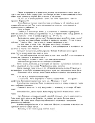 - Скъпа, не знам как да ви кажа - папа започна, преминаване от единия крак на
другия - но, знаете, Рейес Фароу купих един бар при условие, че на горния етаж ще бъде
за вас. Чудех се защо го направи. Вие не искате да ми кажете?
- Не, Не Съм. И искаш да кажеш? - Гласът ми скочи с една октава. - Вие се
продават "Гарванът"?!
- Вчера бяхме да уточним подробностите, но той каза, че той е трябвало да се
грижат за болен приятел. Така че утре е планирано да подпишат споразумение за
прехвърлянето на собствеността.
- Аз не разбирам.
- Отивам да се пенсионира. Искам да се отпуснете. И тогава на втория сумата,
която е платил, което можех да направя нищо, без да се притеснявате. Между другото, аз
реших да пътувам. - Татко се загледа в краката му. - От себе си.
- Закупуване на мъжете мечта, нали? Но какво да кажем за доброто старо триона?
- Не искам да те разстройвам, но майка ти и аз не съм съгласен. - Аз сви устни, и
той каза: - С мащеха. Ние ... Ние не просто с нея по протежение на пътя.
- Не знам какво да кажа, татко. "Наздраве" може би не е по темата.
Така и стана. Не по темата. Татко я обича. Е, или любим веднъж. И аз не можех да
не мисля за ролята в това решение.
Погледнах към договора, който държеше. На бара. В кабинета си на горния
етаж. Честно казано, аз не знам какво да кажа.
- Е, това най-вероятно ще поръчам начос всичко - каза чичо Боб, са по-притеснен за
стомаха им, отколкото за моя новооткрита ...
Само Минутка! И какво да правя с една изоставена лудница?
- Разгледани подробно по-късно - зловещо добави Diby.
Честно казано, аз нямаше да се страхува, ако не пяна с мустаците си и отново, ако
той не ми даде най-яростен поглед. Аз трябваше да кашля в юмрук.
Стаята изведнъж стана тихо, и аз бях обгърната запознати сияние. Обърнах се и
видях кухнята отива Рейес и поставя две плочи на начос пред членовете на моята банда.
- Бон апети - той се усмихна агент Карсън, който го гледаше с широко отворени
очи.
И кой ще бъде на нейно място се взира?
- Г-н Davidson - Рейес посрещната от папата и подаде Чибо над гредата
салфетките. Топлите устни докоснаха ухото ми. - Може да не се яви?
Беше облечен с престилка. Нищо по-красиво в живота си не съм виждал и в същия
миг в любовта дори повече.
- Доколкото знам, вие сте шеф, вие решавате. - Махнах му от договора. - Какво е
това?
Той наведе глава, сякаш смутен. Рейес Фароу неудобно? Не казвайте на моите
чехли!
- Сега болницата принадлежи на теб - каза той, препасан с пръсти в парче хартия. -
Знам колко много значи за вас Roquette, тук и реших да го купя. За града власти
разрушени. Ще трябва малко облагороди района около, но сградата е лудница на
разположение на Rocket.
За втори път през този ден, аз бях безмълвен. И тогава си спомних, че в близост до
лудницата е имало и други сгради.
- Забелязах, че сте взели надолу Donovan House.
 