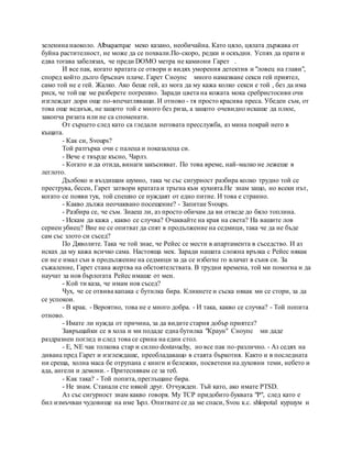 зеленина наоколо. Albuquerque меко казано, необичайна. Като цяло, цялата държава от
буйна растителност, не може да се похвали.По-скоро, редки и оскъдни. Успях да прати и
едва тогава забелязах, че преди DOMO метра не камиони Гарет .
И все пак, когато вратата се отвори и видях уморения детектив и "ловец на глави",
според който дълго бръснач плаче. Гарет Сноупс много намазване секси гей приятел,
само той не е гей. Жалко. Ако беше гей, аз мога да му кажа колко секси е той , без да има
риск, че той ще ме разберете погрешно. Заради цвета на кожата мока сребристосиви очи
изглеждат дори още по-впечатляващи. И отново - тя просто красива преса. Убеден съм, от
това още веднъж, не защото той е много без риза, а защото очевидно искаше да плюе,
закопча ризата или не са споменати.
От сърцето след като са гледали неговата пресслужба, аз мина покрай него в
къщата.
- Как си, Svoups?
Той разтърка очи с палеца и показалеца си.
- Вече е твърде късно, Чарлз.
- Когато и да отида, винаги закъсняват. По това време, най-малко не лежеше в
леглото.
Дълбоко и въздишам шумно, така че със сигурност разбира колко трудно той се
преструва, бесен, Гарет затвори вратата и тръгна към кухнята.Не знам защо, но всеки път,
когато се появи тук, той спешно се нуждаят от едно питие. И това е странно.
- Какво дължа неочаквано посещение? - Запитан Svoups.
- Разбира се, че съм. Знаеш ли, аз просто обичам да ви отведе до бяло топлина.
- Искам да кажа , какво се случва? Очаквайте на края на света? На вашите лов
сериен убиец? Вие не се опитват да спят в продължение на седмици, така че да не бъде
сам със злото си съсед?
По Дяволите. Така че той знае, че Рейес се мести в апартамента в съседство. И аз
исках да му кажа всичко сама. Настояща мек. Заради нашата сложна връзка с Рейес някак
си не е имал сън в продължение на седмици за да се избегне го влачат в съня си. За
съжаление, Гарет стана жертва на обстоятелствата. В трудни времена, той ми помогна и да
научат за нов бърлогата Рейес имаше от мен.
- Кой ти каза, че имам нов съсед?
Чух, че се отвива капака с бутилка бира. Кликнете и съска някак ми се стори, за да
се успокои.
- В крак. - Вероятно, това не е много добра. - И така, какво се случва? - Той попита
отново.
- Имате ли нужда от причина, за да видите стария добър приятел?
Завръщайки се в хола и ми подаде една бутилка "Краун" Сноупс ми даде
раздразнен поглед и след това се срина на един стол.
- Е, NE чак толкова стар и силно dostavuchy, но все пак по-различно. - Аз седях на
дивана пред Гарет и изглеждаше, преобладаващо в стаята бъркотия. Както и в последната
ни среща, холна маса бе отрупана с книги и бележки, посветени на духовни теми, небето и
ада, ангели и демони. - Притеснявам се за теб.
- Как така? - Той попита, преглъщане бира.
- Не знам. Станали сте някой друг. Отчужден. Тъй като, ако имате PTSD.
Аз със сигурност знам какво говоря. My TCP придобито буквата "P", след като е
бил измъчван чудовище на име Ърл. Опитвате се да ме спаси, Svou к.с. shlopotal куршум и
 