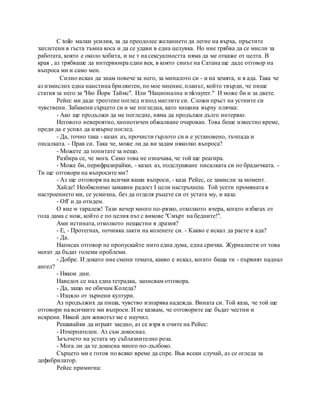 C toilo малки усилия, за да преодолее желанието да легне на върха, пръстите
заплетени в гъста тъмна коса и да се удави в една целувка. Но ние трябва да се мисли за
работата, която е около хобита, и не т на сексуалността няма да ме откаже от целта. В
края , аз трябваше да интервюира един век, в която синът на Сатана ще даде отговор на
въпроса ми и само мен.
Силно исках да знам повече за него, за миналото си - и на земята, и в ада. Така че
аз измислих една наистина брилянтен, по мое мнение, планът, който твърди, че пише
статия за него за "Ню Йорк Таймс". Или "Национална и nkvayrer." И може би и за двете.
Рейес ми даде трептене поглед изпод миглите си. Сложи пръст на устните си
чувствени. Забавени сърцето си и ме погледна, като хищник върху плячка:
- Ако ще продължи да ме погледне, няма да продължи дълго интервю.
Неговото невероятно, хипнотичен обжалване очарован. Това беше известно време,
преди да е успял да извърне поглед.
- Да, точно така - казах аз, прочисти гърлото си и е установено, тъчпада и
писалката. - Прав си. Така че, може ли да ви задам няколко въпроса?
- Можете да попитате за нещо.
Разбира се, че мога. Само това не означава, че той ще реагира.
- Може би, перифразирайки, - казах аз, подслушване писалката си по брадичката. -
Ти ще отговори на въпросите ми?
- Аз ще отговоря на всички ваши въпроси, - каза Рейес, се замисли за момент.
Хайде! Необяснимо замаяни радост I цели настръхнеш. Той усети промяната в
настроението ми, се усмихна, без да отделя ръцете си от устата му, и каза:
- Off и да отидем.
О вие w таралеж! Тази вечер много по-рязко, отколкото вчера, когато избягах от
гола дама с нож, който е по целия път с викове "Смърт на бедните!".
Ами истината, отколкото нещастни я дразня?
- Е, - Протегнах, почивка лакти на коленете си. - Какво е искал да расте в ада?
- Да.
Написах отговор не пропускайте нито една дума, една сричка. Журналисти от това
могат да бъдат големи проблеми.
- Добре. И докато ние смени темата, какво е искал, когато баща ти - първият паднал
ангел?
- Някои дни.
Наведох се над една тетрадка, записвам отговора.
- Да, защо не обичам Коледа?
- Изцяло от зърнени култури.
Аз продължих да пиша, чувство изпарява надежда. Вината си. Той каза, че той ще
отговори на всичките ми въпроси. И не казвам, че отговорите ще бъдат честни и
искрени. Някой ден животът ме е научил.
Решавайки да играят заедно, аз се взря в очите на Рейес:
- Изчерпателен. Аз съм докоснал.
Ъгълчето на устата му съблазнително роза.
- Мога ли да те докосна много по-дълбоко.
Сърцето ми е готов по всяко време да спре. Във всеки случай, аз се огледа за
дефибрилатор.
Рейес примигна:
 