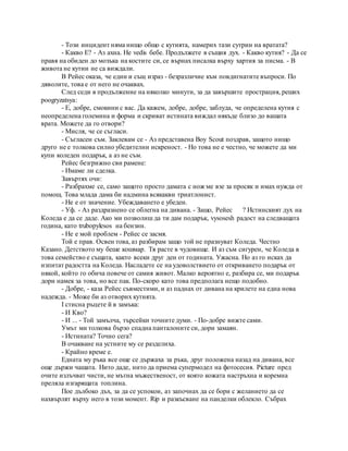 - Този инцидент няма нищо общо с кутията, намерих тази сутрин на вратата?
- Какво Е? - Аз ахна. Не vedis бебе. Продължете в същия дух. - Какво кутия? - Да се
правя на обиден до мозъка на костите си, се върнах писалка върху хартия за писма. - В
живота не кутии не са виждали.
В Рейес оказа, че един и същ израз - безразличие към повдигнатите въпроси. По
дяволите, това е от него не очаквах.
След седи в продължение на няколко минути, за да завършите прострация, реших
poogryzatsya:
- Е, добре, смокини с вас. Да кажем, добре, добре, заблуда, че определена кутия с
неопределена големина и форма и скриват истината виждал някъде близо до вашата
врата. Можете да го отвори?
- Мисля, че се съгласи.
- Съгласен съм. Заклевам се - Аз представена Boy Scout поздрав, защото нищо
друго не е толкова силно убедителни искреност. - Но това не е честно, че можете да ми
купи коледен подарък, а аз не съм.
Рейес безгрижно сви рамене:
- Имаме ли сделка.
Завъртях очи:
- Разбрахме се, само защото просто дамата с нож ме взе за просяк и имах нужда от
помощ. Това млада дама би надмина всякакви триатлонист.
- Не е от значение. Убеждаването е убеден.
- Уф. - Аз раздразнено се облегна на дивана. - Защо, Рейес ? Истинският дух на
Коледа е да се даде. Ако ми позволиш да ти дам подарък, vysosesh радост на следващата
година, като trubopylesos на бензин.
- Не е мой проблем - Рейес се засмя.
Той е прав. Освен това, аз разбирам защо той не празнуват Коледа. Честно
Казано. Детството му беше кошмар. Тя расте в чудовище. И аз съм сигурен, че Коледа в
това семейство е същата, както всеки друг ден от годината. Ужасна. Но аз го исках да
изпитат радостта на Коледа. Насладете се на удоволствието от откриването подарък от
някой, който го обича повече от самия живот. Малко вероятно е, разбира се, ми подарък
дори намек за това, но все пак. По-скоро като това предполага нещо подобно.
- Добре, - каза Рейес съвместими, и аз паднах от дивана на крилете на една нова
надежда. - Може би аз отворих кутията.
I стисна ръцете й в замъка:
- И Кво?
- И ... - Той замълча, търсейки точните думи. - По-добре вижте сами.
Умът ми толкова бързо спадна панталоните си, дори замаян.
- Истината? Точно сега?
В очакване на устните му се разделиха.
- Крайно време е.
Едната му ръка все още се държаха за ръка, друг положена назад на дивана, все
още държи чашата. Нито даде, нито да приема супермодел на фотосесия. Picture пред
очите излъчват чисти, не мътна мъжественост, от която кожата настръхна и коремна
преляла изгарящата топлина.
Пое дълбоко дъх, за да се успокои, аз започнах да се бори с желанието да се
нахвърлят върху него в този момент. Rip и разкъсване на панделки облекло. Събрах
 