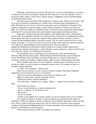 Изръмжа, той веднага се подчини. Ме натиснат, за да й се претърколи и, след като
на върха, да ми влезе в една бързо движение. Бях повече от готов да се срещне с него и
въздъхна тежко, шумно, когато бях в същото време с перфектна пълнота пробита флаш
непоносимо удоволствие.
Потопил цялата дължина, Рейес замръзна, но само за миг. Просто достатъчно, така
че да мога да свикна с големината си. Тогава той се облегна назад и презарежда до
ръба. Извадих вик, но този път той не ми даде някоя част от секундата за почивка. Pace
нараства, нараства и силата на удара, докато Рейес ме блъска по-близо и по-близо до
ръба. Аз се вкопчи в гърба му, усещайки рязко, почти болезнени ухапвания нарастващото
вълнение. И с последния скок в мен гори енергия вълна удари трептяща светлина.
Вътре като милиони звезди експлодираха, душ искри върху костта. I болезнено
стисна зъби, бели дробове заболяха от липса на въздух. В резултат на замайващо упоение
Летях право към ръба на вселената. Трусове Рейес дойдоха бързо, отчаяна, отново и
отново ме причинявайки вкусни третират спазми. Той ме стисна толкова силно, че едва
можех да дишам. С устните си нисък стон, когато Рейес изви в менгеме собствен оргазъм
и се стресна от прииждащите вълни на удоволствие. Под нас земята се
премества. Изправени и обединена, нашите енергии са създали мощна пукнатина в
пространство-времето континуум, а земята бучеше в знак на протест, докато атомите в нас
не се успокои, докато те са избледнели вълнение.
От изтощение, ние се опитвахме да си поема въздух. Все пак половината
облечен. Преплетени ръце и крака. Naked кожени облекла блестеше на светлината на
огъня. По някакво чудо, ние бяхме на тепиха. Кафе маса се отмести (дори повече,
отколкото може да се очаква), и кафе лежеше главата надолу. Нямам представа защо.
Рейес лежеше върху мен и аз не се сдържах - катерене ръце под ризата му и го
потупа по гърба, по-долу и шепите стоманени задните части. В отговор, той още по-
дълбоко изриват врата ми.
- Е, както ти си подарък? - Попита той.
Едва сега си спомних, че съм го купил коледен подарък. Погледна небрежно
захвърлени около облеклото на хол и се усмихна:
- Мисля, на пода на боксьорите да изглежда по-добре от теб.
Рейес отстъпи назад, за да ме погледне в очите.
- Обиждате гащите коледни камбани?
- Ни най-малко - побързах да го уверя. - Просто ... просто ви изглеждат по-добре в
баба.
Той отново се отпусна.
- Аз ще ги нося всеки ден до края на живота ми.
- Да не си посмял - Аз се засмя на глас.
- Ще видите.
- Аз ще ги изгори.
- Тогава аз ще трябва да го изгори, защото аз съм по-за това, което те не го махна.
Аз го ухапа по рамото. Тънката тъканта на ризата му предлагат само намек за
запушване. Рейес ме сграбчи за косата и няколко дълги секунди притискат главата ми към
него. После седна и погледна надолу към мен. От очите му в стомаха отново запърха
пеперуда. И пеперуди бомбардировачи.Те отчаяно нападнат моите вътрешни органи, не се
грижат за собственото си благополучие.
Само минута по-късно аз бях в състояние да изтръгне:
 
