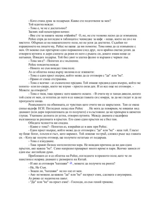 - Като стана дума за подаръци. Какво сте подготвени за мен?
Той вдигна вежди:
- Това е, че не е достатъчно?
Засмях най нецензурни начин:
- Вие сте за нашата малка svidanitse? О, не, не сте толкова лесно да се измъкнеш.
Рейес спря да погледне в таблицата с чекмедже за кафе - нещо, което не си е на
мястото. Обърнах се на наказателното поле, но не успя да достигне. Съдейки по
изражението на лицето му, Рейес не щеше да ми помогне. Това няма да се измъкнеш с
мен. От векове съм претърпял едно поражение след друг, но в крайна сметка успях да
отворите кутията и дори слепите да рови из него с ръката си, докато имам нещо се
натъкнах. Извадих подарък. Той бил увит в златна фолио и вързани с червен лък.
- Това ми е? - Попитах аз с вълнение.
Рейес повдигна вежда:
- Никога не съм виждал това поле.
Аз се облегна назад върху килима и се изкикоти:
- Това е един прост въпрос, който може да се отговори с "да" или "не".
- Прави от езика отстранява.
- Това е всичко - аз съзнателно предава. Той имаше предвид един въпрос, който ме
попита - или по-скоро, което ме изуми - просто онзи ден. И аз все още не отговори. -
Можете да отворите?
- Това е твоя, така правя с него каквото искате. - В очите му и танци дяволи, когато
той слезе от мен, се изтегна до него и се наведе главата си с юмрук, за да ме гледат и да не
пропуснете нищо.
Разкъсването на обвивката, се чувствах като очите ми са закръглени. Там се оказа
синьо кадифе ЕСИ. Погледнах назад към Рейес . Не мога да повярвам, че някакъв вид
диамант (или дори перспективата да го получите) е в състояние да ме превърне в шеметен
глупак. Ухапване долната си устна, отворих кутията. Между двамата е кадифена
възглавница за разликата в пръстен. Ето само един пръстен не е бил там.
Обидата челюстта ми спадна.
- Какво е това? - Попитах аз, взирайки се в шок при Рейес.
- Един прост въпрос, който може да се отговори с "да" или "не" - каза той. Гласът
му беше богат, плътен и гъст, като карамел. Той лежеше по гръб, сложил ръце зад главата
си. - Кога ще получа отговор, ще получите остатъка от подаръка.
- Това е изнудване.
- Така правят бизнес интелигентни хора. Не виждам причина да ви дам един
пръстен, ако кажеш "не". Само напразно прекарват много време и пари. Всичко зависи от
един къс английски думи.
Приближих се и се облегна на Рейес, погледнете в празното поле, като че ли
наистина е искрящ диамант с размерите на Китай.
- И ако аз отговоря "патешки" 28 , можете да получите на ринга?
- Не, Не Съм.
- Знаеш ли, "патешки" не по-зле от мен.
- Ако не можеш да кажеш "да" или "не" на прост език, сделката е анулирана.
Аз рязко се надигна на лакът.
- "Да" или "не" на прост език! - Господи, аз съм гений трикове.
 