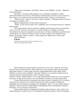 - Дори малко съжалявам - каза Рейес, никога за миг kupivshis ми трик. - Нарежете
наистина изящно.
Въздъхнах и отпусна глава на рамото му, опитвайки се, разбира се, някои
заплетени нишки падна на него. Той засвири с направление от устните й, но изглежда по
друг начин, за да са напълно против моите купчини върху лицето му. По Дяволите.
- Няма да стане - казах аз, все още се търсят в кутията. - Изнудване няма да може да
ме накара да се оженя за теб.
Прием на брадичката й, Рейес вдигна лицето ми.
- Native, аз съм син на Сатана. Ако аз pripechet мога да изнудва ви даде по-старата в
цирк палатка.
Той е прав. Какво точно, аз веднага се забравя веднага щом устните му докоснаха
моите, но точно. И все пак, изтезават го, не дава отговор, е по-забавно, отколкото
получаването на пръстен, диаманти или нещо друго. Аз просто трябваше да дръпне малко
повече време. Let изместен. Колкото повече, че същото нещо, което направи за мен,
краката ми насаме с коляно и пръсти - гънки между тях. Шавам мен и остава само.
Даринда Джоунс
Светя
Коледна история (серия от Чарли Davidson # 5, 6)
"Blink",разказана Рейес Фароу
Чарли Дейвидсън седна на ръба на дивана ми, да ме гледа с огромни златни очи,
блестящ изпод тъмните миглите. Беше облечена в тънка пуловер, който прилича дебел
крем върху кожата, и тъмни дънки, чувствен, преминаващ около всеки завой. Пусна
обувките и седна под него podsunuv един крак. Обадете се, че ще бъде очарователно да
премине всички останали качества, които го правят толкова
уникален. Passion. Appeal. Фактът, че тя е най-смъртоносните същества на тази страна на
вечността. За щастие на мнозина, тя се за най-фините нюанси, не е дори предполагам.
Тя наистина блестеше в мъждивата светлина на огъня. Струваше му се, топлината
затопля много същността му. Ослепителна светлина, която винаги си заобиколен,
абсорбира жълти и червени светкавици, Lisa пращящите трупи. От това тя беше обвита в
червено и златно блестящо сияние.Ефектът беше фантастично и опияняващо. Запомни
бъдещето: често се налага да запали огън.
Когато правех ремонт в апартамента (директно през стената от тази, в която той
живее прекрасно създание седи), I инсталирана електрическа камина. Тогава изглеждаше
 