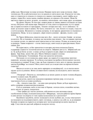 добра идея. Приличаше на нещо истинско. Направи звучи като нещо истинско. Дори
топлина дал. Но в действителност не е по-реален от света около мен. В резултат на това,
екип от строители го откъсна от стената и се заменя с настоящето, което трябва да се
нагрее с дърво.Не е лесна задача, имайки предвид, че сградата е без комин. Може би
щастието парите не могат да купят, но комина с вентилация - като нищо друго да направя.
Но урокът Научих: В този свят, нещата рядко са такива, каквито изглеждат на пръв
поглед. Получите най-малко хора. Повечето от тези, които се предполага, че го е грижа
как се прави не повече от преструвам,. Техният интерес към мен - не от любезност. Те
искат да получат нещо в замяна. По-често, отколкото не - мен. Когато те гледам, глада им
е почти осезаема. Желанието е толкова осезаема, че ми харесва драскотини по външната и
вътрешната. Нищо, че не се нуждаете. Дори техните усмивки - фалшив, пълни с сляп
жажда.
Но Чарли Дейвидсън, известен още като Дъч , много истински. Genuine до мозъка
на костите. Не се съмнявах, че между нас във всеки един момент. Ако по някаква причина
тя е ядосан на мен, по дяволите ясно присъствие за този доклад. И няма да позволя да ми
се размине. Такава искреност - глътка свеж въздух, която води до пристрастяване. Както
самият Дъч .
На първо място, аз бях привлечен от нея ярка светлина специален блясък,
съдържаща същността на всички ангели на смъртта. Забравих кои са те. Забрави кой съм
аз. За да бъде близо до нея - е искал да бъде в сърцето на рая. Дори и в нематериална
форма. Така беше, когато бях дете. Много Нейната същност излъчва
топлина. Привързан. Успокояващо. И все пак цялостно затоплена.
Погледнах я и си помислих, какво щеше да е аурата й в главоломна трептене
raznotsvete коледни гирлянди. Те са били в състояние да пробие в безтегловност мъглата
излъчваната се загрява? И ако е така, ще бъде отразена от него, като от призма, пръснати
цветни Scorchlings на стената? Мига, които могат да се видят само на свръхестествени
същества?
Мисля си за него и за това, което кариерата си navydumyvali, аз се опитах много
трудно да не се усмихне. Вечно си някоя много планове, но последното, което напълно
изумен.
- Репортер? - Попитах аз, опитвайки се да запази думата не звучи толкова абсурдно,
колкото и самата идея. Не работи.
Тя сви устни, цялото му поведение изразяване горчиви укор, и в ъгъла на
чувствената й уста се появи вдлъбната.
- Не, - поклати глава Дъч - не само един репортер. Искам да бъда журналист,
който извършва независими разследвания.
Сега се усмихваш, което аз все още се бореше, спечели лесно, излагайки всичко,
което мислех за темите, повдигнати.
- Това трябва да е частен детектив, собственик на една жилищна сграда,
съсобственик на бара, полицията консултант Albuquerque, непълно работно време барман
и само ангелът на смъртта от тази страна на вселената не е достатъчно?
Вдлъбнати задълбочи, когато холандците си пое дълбоко дъх, и след това пуснати
на писалката на подложката (които, както изглежда, е донесъл със себе си, за да направят
бележки по време на първото си интервю като честен репортер) на моята масичка за
кафе. След това ми даде най-добрия си възмутен поглед.
 