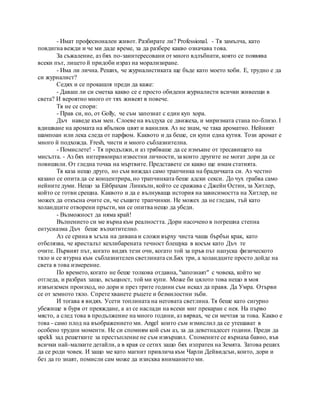 - Имат професионален живот. Разбирате ли? Professional. - Тя замълча, като
повдигна вежди и че ми даде време, за да разбере какво означава това.
За съжаление, аз бях по-заинтересовани от много вдлъбнати, която се появява
всеки път, лицето й придоби израз на морализиране.
- Има ли лична. Реших, че журналистиката ще бъде като моето хоби. Е, трудно е да
си журналист?
Седях и се прокашля преди да каже:
- Даваш ли си сметка какво се е просто обидени журналисти всички живеещи в
света? И вероятно много от тях живеят в повече.
Тя не се спори:
- Прав си, но, от Golly, че съм запознат с един куп хора.
Дъч наведе към мен. Слоеве на въздуха се движеха, и миризмата стана по-близо. I
вдишване на аромата на ябълков цвят и ванилия. Аз не знам, че така ароматно. Нейният
шампоан или лека следа от парфюм. Каквото и да беше, си купи една кутия. Този аромат е
много й подхожда. Fresh, чисти и много съблазнителна.
- Помислете! - Тя продължи, и аз трябваше да се измъкне от тресавището на
мисълта. - Аз бях интервюирал известни личности, за които другите не могат дори да се
повишили. От гледна точка на мъртвите. Представете си какво ще имам статията.
Тя каза нещо друго, но съм виждал само трапчинка на брадичката си. Аз честно
казано се опита да се концентрира, но трапчинката беше адски секси. До чух грабва само
нейните думи. Нещо за Ейбрахам Линкълн, който се сражава с Джейн Остин, за Хитлер,
който се готви срещна. Каквото и да е вълнуваща история на зависимостта на Хитлер, не
можех да откъсна очите си, че същите трапчинки. Не можех да не гледам, тъй като
холандците отворени пръсти, ми се опитва нещо да убеди.
- Възможност да няма край!
Вълнението си ме върна към реалността. Дори насочено в погрешна степна
ентусиазма Дъч беше възхитително.
Аз се срина в ъгъла на дивана и сложи върху чиста чаша бърбън крак, като
отбелязва, че кристалът кехлибарената течност блещука в косъм като Дъч те
очите. Първият път, когато видях тези очи, когато той за пръв път напуска физическото
тяло и се втурна към съблазнителен светлината си.Бях три, а холандците просто дойде на
света в това измерение.
По времето, когато не беше толкова отдавна, "запознаят" с човека, който ме
отгледа, и разбрах защо, всъщност, той ми купи. Може би цялото това нещо в моя
извънземен произход, но дори и през трите години съм искал да правя. Да Умра. Отърви
се от земното тяло. Спрете хванете ръцете и безмилостни зъби.
И тогава я видях. Усети топлината на неговата светлина. Тя беше като сигурно
убежище в буря от преяждане, а аз се наслади на всеки миг прекаран с нея. На първо
място, а след това в продължение на много години, аз вярвах, че си мечтая за това. Какво е
това - само плод на въображението ми. Angel които съм измислил да се утешават в
особено трудни моменти. Не си спомням кой съм аз, за да деветнадесет години. Преди да
upekli зад решетките за престъпление не съм извършил. Спомените се върнаха бавно, във
всички най-малките детайли, а в края се сетих защо бях изпратен на Земята. Затова реших
да се роди човек. И защо ме като магнит привлича към Чарли Дейвидсън, които, дори и
без да го знаят, помисли сам може да изисква вниманието ми.
 