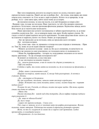 При тези измервания, ангелите на смъртта много по-силна, отколкото други
свръхестествени същества. Някой ден ще се разбере Дъч . До тогава, нека вярва, ако имам
повече сила, отколкото тя. Сега за мен е дори по ръката. Когато тя се превръща, тя ще
разбере, че аз - само шепа прах, който лесно може да се изтрие.
До внезапно осъзнах, че ние сме мълчи, и аз най-безсрамно се взира в Дъч
. Въпреки това, тя също ме погледна. Имах чувството, че той е бил разорен и разпали
желанието. Естествено, това ми причинява физическа реакция. Неумолима жажда, които
биха могли да се насити само холандците.
Имам приложен към устието на показалеца и забавя сърдечния ритъм, за да може
спокойно да разгледа Дъч , не се нахвърля върху нея, както Kooky хормон ученик. Но
гладът в очите й прави задачата ми почти невъзможно. Тя няма представа колко лесно е да
ме изключи от веригата, когато тя е близо. Реших да я предупреди:
- Ако ще продължи да ме погледне, няма да продължи дълго интервю.
Дъч погледна встрани.
- Да, точно така - каза тя, прокашля и отново взе една тетрадка и химикалка. - Прав
си. Така че, може ли да ви задам няколко въпроса?
- Можете да попитате за нещо - казах аз, без да се споменава, че качеството на
отговорите ще напусне по свое усмотрение, но тя веднага скочи от възможността.
- Може би, перифразирайки, - изтърси тя, подслушване писалката си по много
вкусна трапчинка. - Ти ще отговори на въпросите ми?
За момент си помислих, а след това каза:
- Аз ще отговорим на вашите въпроси.
Дъч ужасно развълнуван, и пак не можех да сдържи усмивката си.
- Off и да отидем.
Седейки в гърба, тя сложи лакти на коленете си, да не позволим на дръжката, и
започна:
- Добре, какво е увеличението в ада?
Направо на въпроса, както винаги. Е, тя ще бъде разочарован. Аз почти я
съжалил. Почти.
- Да, - отговорих аз безгрижно.
Без миг колебание, тя кимна, записан моят отговор и продължи:
- Добре. И докато ние смени темата, какво е искал, когато баща ти - първият
паднал ангел?
Тя играе до мен. Господи, аз обичам, когато тя играе заедно. От това, играта
става сто пъти по-забавно.
- Някои дни.
Писане отговор Дъч наведе над една тетрадка. Дълга кафява къдрици паднаха
върху раменете й .
- Да, защо не обичам Коледа?
Да, тук е нещо.
- изцяло от зърнени култури, - I каза сухо.
Той, също се записва, но аз се чувствах като то цъфти разочарование. Всички
вълнение, както вятърът. Работещи във вените й адреналин разтваря в кръвта.
Всеки, но тя със сигурност не може да се нарече слаб противник. Lashes
премахнати, и холандците казаха:
- Изчерпателен. Аз съм докоснал.
 