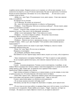 в крайна сметка умира. Лекарите успели да го съживят, но той ми каза наскоро, че е в
челюстите на смъртта, е в ада. И това ме притеснява. Но още по-притеснен, че огнената
бездна на вечно проклятие той имаше тет-а-тет с баща Рейес . И този опит е да не
оставят следи не могат.
- Добре съм - каза Гарет. И седемнадесет пъти, както преди. - Само още няколко
неща, за да работят.
За пореден път се огледах.
- Аз Го Виждам. Не искате да споделите?
- Не, - каза той толкова категорично, че обектът не би рискувал.
- Разбрано. - Само Минутка. Кой съм се опитва да заблуди? - Но вие знаете, какво
можете да ми кажете за нещо?
Сноупс отметна глава, затвори очи и протегна крака, отпадане на купчина
документи на пода. Това, което той не обръщаше внимание.
- Добре е да се придържаме, Чарлз. Това няма да се случи.
- Разбрано. - Аз отпи от бирата и добави: - Но всичко това изглежда
интересно. Мога да помогна с изследването.
- Сам може да се справи - остър тон, каза той.
- Разбрано. - Вдигна листчето с драсканици на ръка, аз се опитах да разчитам
почерка Svoupsa. - Кой е д-р А. фон Холщайн? Той случайно няма никаква връзка с
порода крави 4 ?
Гарет веднага скочи и ме лиши от едно парче. Разбира се, това не е малко
стимулира любопитството ми.
- Казах "не", каза Чарлз. И аз не съм се шегувам.
Изправих се поизправи:
- Да, разбирам, разбирам. Какъв кошмар.
Поставянето на лист хартия върху самото място, където аз го взех, той се втренчи в
мен.
- Защо непрекъснато повтаряше "разбираш ли?" Така че просто се каже армията.
За да поддържа драматична пауза, учих няколко секунди бутилка му, а след това
каза тихо:
- Разбрано.
Сноупс въздъхна раздразнено. Толкова силно и категорично, че разбрах, че ще
победя. Моето пътуване към тъмната страна е наистина свърши.И аз го дължа на моя най-
добър приятел, Дарт. Какво щях да правя без него правиш? И без нашето
приятелство? Дори и страшно да се мисли.
Гарет излива останките от бирата си, се наведе напред, за да ми свирка, и след това
се срина на един стол. От моята бутилка той пиеше много по-бавно.
- Който Ме е пратил там? - Изведнъж някакъв начин той попита разсеяно, но аз
знаех точно какво има предвид. Кой го изпраща в ада? - Защо аз там съм?
Седнах с кръстосани крака и се облегна на възглавниците.
- Ти ме видя, веднага след като той умря, нали?
Той кимна, все още без да отваря очи. Бутилката е в крака, дълги пръсти гали
врата.
- И след това по пътя към небето те срещнах баща ми и той ти е казал, че сте били в
състояние да го издърпайте. Какво трябва да се върна. - Fingers замръзна, но Гарет не
отговори. - Но преди да се върне обратно в тялото си, да върви по дяволите?
 