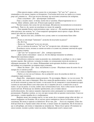 - Един прост въпрос, който може да се отговори с "да" или "не" - казах аз,
опитвайки се да запази лицето си безизразно. След това той легна на гърба си и сложи
ръце зад главата си. - Кога ще получа отговор, ще получите остатъка от подаръка.
- Това е изнудване - Дъч промърмори озадачено.
Това е, когато знаех, че това, което тя се чувства. И разочарование не е в
списъка. Беше забавно, като мен. В тази игра играхме заедно.
Честно казано, бих искал да чуя отговора. Желателно положително и възможно
най-бързо. Така че, да, малко на изнудване не може да навреди.
- Така правят бизнес интелигентни хора - казах аз. - Не виждам причина да ви дам
един пръстен, ако кажеш "не". Само напразно прекарват много време и пари. Всичко
зависи от един къс английски думи.
Дъч тръгна към мен, гледайки към случая, като че ли наистина беше един
пръстен.
- И ако аз отговоря "патешки", можете да получите на ринга?
- Не, Не Съм.
- Знаеш ли, "патешки" не по-зле от мен.
- Ако не можеш да кажеш "да" или "не" на прост език, сделката е анулирана.
Тя веднага скочи, почива си лакът на пода и в ъглите на устните започва да играе
красив лукава усмивка.
- "Да" или "не" на прост език! - Дъч изтърси щастливо.
- Дори малко съжалявам - казах аз, без да обръща внимание на идеята. -
Нарежете наистина изящно.
Тя въздъхна и отпусна глава на рамото ми, опитвайки се, разбира се, да се скрие
косата лицето. Бях издухан с устата си къдри, но останалата част от косата не
обръщат внимание. Не, не е така. Издишаният чист аромат дълбоко и започна да се
насладите на усещането за коприна върху кожата.
- Няма да стане - Дъч каза, погледнете в случая. - Изнудване няма да може да ме
накара да се оженя за теб.
Аз я хвана за брадичката и се обърна към него:
- Native, аз съм син на Сатана. Ако аз pripechet мога да изнудва ви даде по-
старата в цирк палатка.
Лицев Дъч отразяват споразумението. Тя ми повярва. Вярвах, че съм по-силен. Че
тя ще загуби, ако сляза в битката. Нека да е така.Да предположим, че има много малко,
но до този момент аз няма да й каже, че тя може да ме унищожи в самостоятелно прах
силата на мисълта.Имам само един шанс да се защити от него, и някой ден аз ще й
кажа. Аз ще ви кажа, че всеки, който знае истинската й име, там е една малка част от
власт над нея. И това ще ми дадете предимство, ако се появи някога
необходимостта. Ако някога нашите стремежи извън границите на човешкия свят се
разминават. В крайна сметка, аз съм син враг номер едно на цялото човечество. I виси на
греховете, с които трябва да се съобразяваме.
Въпреки това, от самата мисъл, че ние може да се изправи срещу един от друг, аз
винаги покриване на болката. Но аз научих много отдавна не мисля за болката, не го
чувстваш. Но това го приема за даденост. И все пак, Дъч - Ангел на смъртта. Един ден
той ще бъде да се държи като един от тях, и нямам какво да защитава. Но до тогава аз
ще го абсорбира, ако това се отразява на живота ми. Чаках дълго време. В очакване на
много векове, когато е родил човек на света. Забраненият плод е винаги най-
 