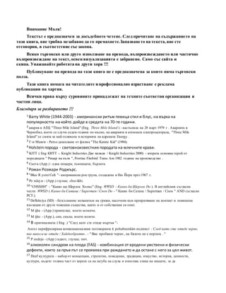 Внимание Моля!
Текстът е предназначен за досъдебното четене. След прочитане на съдържанието на
тази книга, вие трябва незабавно да го премахнете.Запазването на текста, вие сте
отговорни, в съответствие със закона.
Всяко търговско или друго използване на превода, възпроизвеждането или частично
възпроизвеждане на текст, освен визуализацията е забранено. Само със сайта и
екипа. Уважавайте работата на други хора !!!
Публикуване на превода на тази книга не е предназначена за които няма търговски
полза.
Тази книга помага на читателите и професионално израстване е реклама
публикации на хартия.
Всички права върху суровините принадлежат на техните съответни организации и
частни лица.
Благодаря за разбирането !!!
1 Barry White (1944-2003) - американски ритъм певица стил и блус, на върха на
популярността на който дойде в средата на 70-те години.
2 авария в АЕЦ "Three Mile Island" (Eng. Three Mile Island ) - настъпила на 28 март 1979 г . Аварията в
Чернобил, което се случи седем години по-късно, на аварията в атомната електроцентрала, "Three Mile
Island" се смята за най-голямата в историята на ядрената Energy .
3 Г-н Мияги - Perso-докосване от филма "The Karate Kid" (1984).
4 Holstein порода - световноизвестния породата на млечните крави.
5 KITT ( Eng КИТТ -. Knight Industries Две хиляди / Knight Industries 2000) - втората основна герой от
поредицата " Рицар на пътя ", Pontiac Firebird Trans Am 1982 година на производство .
6 Cueva (App.) - една пещера; тъмницата; бърлога.
7 Роман Розмари Роджърс.
8 "Blue R ysterCult "- американска рок група, създадена в Ню Йорк през 1967 г.
9 Pe ndej и - (App.) глупак; chuvikhi.
10 "CHSSHH" - "Какво ще Шерлок Холмс" (Eng. WWSD - Какво би Шерлок Do ). В английския съгласна
чести: WWSD ( Какво би Сатана / Superman / Спок Do - " Какво би Сатана / Superman / Спок " AND съгласно
РСТ.).
11 Defleksiya (SD) - безсъзнание механизъм на грижи, насочени към прекратяване на контакт и повишена
изолация от други човешки същества, както и от собствения си опит.
12 M ijita - (App.) приятелка; моето момиче.
13 M ijito - (App.), син; скъпа; моето момче.
14 В оригиналната ( Eng .) "След като сте отиде мъртъв "-
Ангел перифразирана конвенционалния поговорката с pohabnenkim подтекст : След като сте отиде черно,
вие никога не отиде / Хайдеобратно . - " Вие пробвате черно , на бялото не е портата . "
15 P endejo - (App.) идиот, глупак; пич.
16 алкохолен синдром на плода (FAS) - комбинация от вродени умствени и физически
дефекти, които за пръв път се проявява при раждането и да остане с него за цял живот.
17 Deaf културата - набор от концепции, стратегии, поведение, традиции, изкуство, история, ценности,
култури, където голяма част от хората са на загуба на слуха и използва езика на знаците, за да
 