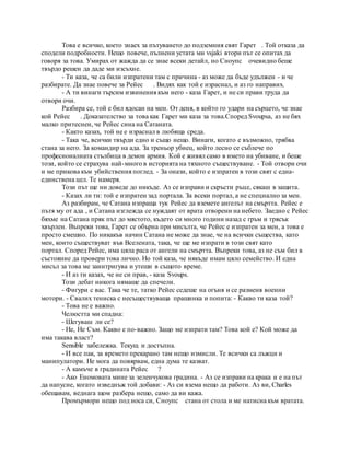 Това е всичко, което знаех за пътуването до подземния свят Гарет . Той отказа да
сподели подробности. Нещо повече, пълнени устата ми vsjaki втори път се опитах да
говоря за това. Умирах от жажда да се знае всеки детайл, но Сноупс очевидно беше
твърдо решен да даде ми изсъхне.
- Ти каза, че са били изпратени там с причина - аз може да бъде удължен - и че
разбирате. Да знае повече за Рейес . Видях как той е израснал, и аз го направих.
- А ти винаги търсим извинения към него - каза Гарет, и не си прави труда да
отвори очи.
Разбира се, той е бил ядосан на мен. От деня, в който го удари на сърцето, че знае
кой Рейес . Доказателство за това как Гарет ми каза за това.Според Svoupsa, аз не бях
малко притеснен, че Рейес сина на Сатаната.
- Както казах, той не е израснал в любяща среда.
- Така че, всички твърди едно и също нещо. Винаги, когато е възможно, трябва
стана за него. За командир на ада. За треньор убиец, който лесно се съблече по
професионалната стълбица в демон армия. Кой е живял само в името на убиване, и беше
този, който се страхува най-много в историята на тяхното съществуване. - Той отвори очи
и ме прикова към убийствения поглед. - За онази, който е изпратен в този свят с една-
единствена цел. Те намеря.
Този път ще ни доведе до никъде. Аз се изправи и скръсти ръце, сякаш в защита.
- Казах ли ти: той е изпратен зад портала. За всеки портал, а не специално за мен.
Аз разбирам, че Сатана изпраща тук Рейес да вземете ангелът на смъртта. Рейес е
пътя му от ада , и Сатана изглежда се нуждаят от врата отворени на небето. Заедно с Рейес
бяхме на Сатана пряк път до мястото, където си много години назад с гръм и трясък
хвърлен. Въпреки това, Гарет се обърна при мисълта, че Рейес е изпратен за мен, а това е
просто смешно. По никакъв начин Сатана не може да знае, че на всички същества, като
мен, които съществуват във Вселената, така, че ще ме изпрати в този свят като
портал. Според Рейес, има цяла раса от ангели на смъртта. Въпреки това, аз не съм бил в
състояние да провери това лично. Но той каза, че някъде имам цяло семейство. И една
мисъл за това ме заинтригува и утеши в същото време.
- И аз ти казах, че не си прав, - каза Svoups.
Този дебат никога нямаше да спечели.
- Фигури с вас. Така че те, татко Рейес седеше на огъня и се разменя военни
мотори. - Свалих тениска с несъществуваща прашинка и попита: - Какво ти каза той?
- Това не е важно.
Челюстта ми спадна:
- Шегуваш ли се?
- Не, Не Съм. Какво е по-важно. Защо ме изпрати там? Това кой е? Кой може да
има такава власт?
Sensible забележка. Текущ и достъпна.
- И все пак, за времето прекарано там нещо измисли. Те всички са лъжци и
манипулатори. Не мога да повярвам, една дума те казват.
- А камъче в градината Рейес ?
- Ако Еномовата мине за зеленчукова градина. - Аз се изправи на крака и е на път
да напусне, когато изведнъж той добави: - Аз си взема нещо да работи. Аз ви, Charles
обещавам, веднага щом разбера нещо, само да ви кажа.
Промърмори нещо под носа си, Сноупс стана от стола и ме натисна към вратата.
 