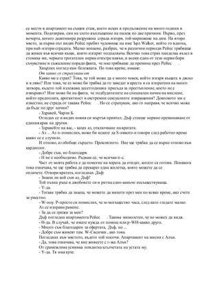 се мести в апартамент на същия етаж, което исках в продължение на много години в
момента. Подозирам, син на злото въплъщение на палеж по две причини. Първо, през
вечерта, когато деактивира разрушена сграда изгоря, той миришеше на дим. На второ
място, за първи път видях Рейес пребит чудовище на име Ърл Walker, който го вдигна,
при най-изгори сградата. Малко копаене, разбрах, че в различни периоди Рейес трябваше
да живее във всички къщи, които изгарят подпалвача. Всичко това страх панделка възел в
стомаха ми, червата трогателен нерви отвътре навън, и всеки един от тези нерви бори
съчувствие и съжаление поради факта, че ние трябваше да премине през Рейес .
Хвърлих поглед към бележката. По това време, имаше:
От какво се страхуваш от
Какво ме е страх? Това, че той може да е много човек, който изгаря къщата в дясно
и в ляво? Или това, че аз може би трябва да го заведат в ареста и са изпратени на много
затвора, където той излежава десетгодишна присъда за престъпление, което не е
извършил? Или може би на факта, че подбудителите на специален начин на мислене,
който предполага, арогантност и екстремни сексуалните извращения? Доколкото ми е
известно, не страда от такава Рейес . Но се страхувам, ако го направя, че всичко може
да бъде по друг начин?
- Здравей, Чарли Б.
Огледах се и видях новия си мъртъв приятел. Дъф стоеше нервно преминаване от
единия крак на другия.
- Здравейте на вас, - казах аз, отключване на вратата.
- Аз ... Аз п-помислих, може би искате да S-някого-н говори след работно време
какво се е случило.
И отново, аз обобщи сърцето. Проклятието. Ние ще трябва да се върне отново към
кардиолог.
- Добре съм, но благодаря.
- Н не е необходимо. Радвам се, че всички п-с.
Част от моята работа е да помогне на хората да отидат, когато са готови. Понякога
това означава, че ще трябва да прекарат една жилетка, която можете да се
оплачете. Отвори вратата, погледнах Дъф:
- Знаеш ли кой съм аз, Дъф?
Той пъхна ръце в джобовете си и ритна едно камъче несъществуваща.
- Y-да.
- Тогава трябва да знаеш, че можете да минете през мен по всяко време, ако счете
за уместно.
- W-ноу. P-просто си помислих, че м-могъщество часа, след като гледате малко.
Аз се изправи рамене.
- За да се грижи за мен?
Дъф погледна апартамента Рейес . Такова мимолетен, че не можех да видя.
- Н-да. В случай, че имате нужда от помощ или р-WH-какво друго.
- Много съм благодарен за офертата, Дъф, но ...
- Добре съм живеят там. W-Cвсички , ако това.
Погледнах към мястото, където той посочи. Апартамент на мисии с Алън.
- Да, това означава, че вие живеете с г-жа Алън?
От срамежлива усмивка повдигна ъгълчетата на устата му.
- Y-да. Тя има куче.
 