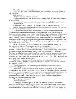 Живях Поло студена ръка на рамото му:
- Това не е куче, Дъф. Този демон на име Пипи. Деветдесет процента сигурен, че
той притежава.
Дъф се засмя:
- Той все още няма зъби най-малко х.
- Да бъдат внимателно. Мисля, че той е бил сам klychonok, и той не знае точно как
да го използвам.
За пореден път, един поглед към леговището на дракона, Дъф ми махна с ръка:
- Повече кръст.
- Звучи като план - I намигна. - Не забравяй: да не ни хванат от кучешки.
Всички Дъф лице сияеше от очарователния и инфекциозно усмивка. Той отстъпи
назад, срамежливо махна и изчезна.
Аз съм наистина щеше да отиде до самия д, но изведнъж промени решението
си. Ако някой знае какво Гарет трябваше да мине през това, което той трябваше да
изтърпи в огнената бездна, тогава със сигурност Рейес. В края на краищата, той е израснал
там. И тогава тук на zamlyu претърпени в ръцете на Earl Walker от такива кошмари, че
думата "страдат" би могло да намерите стотици нови стойности. Когато Рейес е все още
много млад, Walker безмилостно му се подиграваха най-ужасяващите начини, и след това
да го нагласено така, че Рейес е обвинен в убийството му и изпратен в затвора, въпреки че
Earl Уокър е много жив и здрав.
Но сега Earl макар жив, но със сигурност не е здравословно. И всичко това
благодарение на факта, че Рейес владее меча на огромен размер.
Отивате в апартамента си, Почуках и изненадан да видя как ръката ми
трепери. Като че ли никога не сме оставени на мира. Остана и много, много пъти. И всеки
път се оказват в различна степен на съблича. Но аз никога не съм бил в дома си, в
бърлогата си. В Рейес никога наистина не беше у дома.И мисълта, че почти съм премине,
тя се появява на нейна територия в стомаха пеперуди. Задълбочава от факта, че съм бил
длъжен да му. Той отново.Днес, той ме спаси. Не е от Тидуел , и от Куки s. Кълна се, тази
жена - пешеходна заплаха за обществото.
Рейес едва отвори вратата. Толкова малко, че можех да видя по-малко от
половината от Рейес. Butterflies диво изкован в стомаха, особено след като той повдигна
вежди въпросително.
- Може би говорим? - Аз предложих, опитвайки се да остане поне външно
спокойствие. И скромен.
Той замълча за няколко секунди, и бях започнал да чувствам, че сега той ме
ритна. Кажете, че е уморен. Или, че той е пълен с дела. Но изведнъж се обърна и започна
да свиря на цигулка с нещо, и аз се опитах да гледам през рамо, за да най-малко с едно око
да види апартамента му. Тогава той се обърна към мен. С хитра усмивка повдигна
крайчеца на устните му, и секунда по-късно той се придържаше към вратата друга
бележка и затръшна вратата в лицето ми.
Мига, прочетох бележката:
"Използвай ключа."
Е, по дяволите, отново. Отидох до нея, извади ключа на чантата обратно към
апартамента и Рейес използва абсолютно нищо в този процес се опитва да разбере защо е
толкова важно, че аз бях на ключа. Но трябва да призная, ми хареса да имат ключово
значение. Обичаше да има достъп до дома си, в живота му. Аз съм бил в този отрече, че е
 