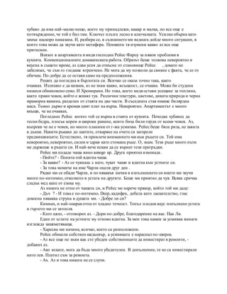 хубаво да има най-малко нещо, което му принадлежи, макар и малка, но все още е
потвърждение, че той е бил там. Ключът плъзга лесно в ключалката. Усилие обърна като
замък наскоро намазана. И, разбира се, в съзнанието ми веднага дойде много ситуации, в
които това може да звучи като метафора. Понякога тя изумени какво аз все още
притеснен.
Влязох в апартамента и видя господин Рейес Фароу за някои проблеми в
кухнята. Конвенционалните домакинската работа. Образът беше толкова невероятно и
вкусна в същото време, аз едва успя да откъсне от становище Рейес , докато не
забелязах, че съм го гледаше втренчено. Не мога да му позволи да свикне с факта, че аз го
обичам. По-добре да се остави само на предположения.
Реших да погледна в бърлогата си. Всичко се оказа точно така, както
очаквах. Излишно е да казвам, аз не знам какво, всъщност, се очаква. Може би студени
нюанси обикновено сиво. И Хромирани. Но това, което видя остави усещане за топлина,
както прави човек, който е живял тук. Различни текстури, цветове, дивата природа и черна
мраморна камина, разделен от стаята на две части. В съседната стая имаше билярдна
маса. Тъмно дърво и кремав цвят плат на върха. Невероятно. Апартаментът е много
вкъщи, че не очаквах.
Погледнах Рейес когато той се върна в стаята от кухнята. Походка хубавец да
тесни бедра, плосък корем и широки рамене, които биха били горди от всеки човек. Аз,
въпреки че не е човек, но много планини от г-жа усмихва. Рейес беше бяла риза, не завита
в дънки. Навити ръкави до лактите, отваряне на очите си загорели
предмишниците. Естествено, тя привлече вниманието ми към ръцете си. Той има
невероятно, невероятно, силен и здрав като стомана ръце. О, знам. Тези ръце много пъти
ме държеше в ръцете си. И най-вече искам да се върнат тези прегръдки.
Рейес ми подаде чаша вино asnogo кр. Друга приятна изненада .
- Пийте? - Попита той вдигна чаша.
- За какво? - Аз се чукнаха с него, чукат чаши и вдигна към устните си.
- За това момиче на име Чарли оцеля друг ден .
Рядко ми се обади Чарли, и по някакъв начин в изпълнението си името ми звучи
много по-интимно, отколкото в устата на другите. Беше ми приятно да чуя. Всяка сричка
сладък мед капе от езика му.
Аз никога не отпи от чашата си, и Рейес ме нарече прякор, който той ми даде:
- Дъч ? - И това е по-интимно. Deep, кадифен, дебела като ласкателство, глас
докосна някаква струна в душата ми. - Добре ли си?
Кимнах, и най-накрая отпи от хладно течност. Топъл плодов вкус попълнено устата
и гърлото ми се затопля.
- Като цяло, - отговорих аз. - Дори по-добре, благодарение на вас. Пак Ли.
Един от ъглите на устните му отново вдигна. За мен това намек за усмивка винаги
изглежда зашеметяваща.
- Харесва ми начина, всичко, което са разположени.
Рейес обиколи собствен шедьовър, а усмивката е нараснал по-широк.
- Аз все още не знам как сте убеден собствениците да инвестират в ремонти, -
добавих аз.
- Ако искате, мога да бъда много убедителен. В допълнение, те не са инвестирали
нито лев. Платил съм за ремонта.
- Ах. Аз и това никога не се случи.
 