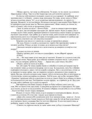 - Между другото, чух нещо за собственика. Те казват, че тя е малко луд и винаги
vlyapyvayutsya в беда. Така че аз бях твърде щастлив да й помогне с ремонта.
Аз съм със собствениците на къщата никога не са се срещали. Аз трябваше да се
занимава само с г-н Zamora - нашата къща мениджър. Ето защо, колко лесно от Рейес
устните подхлъзна думата "го", аз се почувствах прилив на ревност. Аз просто го
мразеше. Всъщност, аз не съм ревнив. Но веднага след като става въпрос Рейес Фароу, аз
се превърне в една млада дама на "Фатално привличане". Нещо повече, до степен, че,
както изглежда, той е готов за часовникови стъкла.
- Защо не дойде на гости? - Попита Рейес , седи на дивана и протегна крака.
Тъй като, ако той направи това всеки ден. Целият живот. Чудех се какво е бил в
затвора, където няма дивани, мраморни камини и хладилници, в които можете да търсите
във всеки един момент. Как трябва да се чувства човек, който получи като наказание за
престъпление, което не е извършил?Струва ли несправедливо лишаване от свобода още
по-болезнено, отколкото ако той наистина е виновен?
Хвърляне тези мисли от главата ми, аз също се премества в дивана.
- Не знам. Когато те видях за последен път, защото бях прострелян с пушка и
петдесет калибър. Откъде да знам, че искаш да се видим след това или не?
- Докладна записка на вратата не е да ви помогне да намерите отговор на този
въпрос?
Аз седнах на стола до дивана.
- Имайте предвид, като, но това не отменя факта, че вие shlopotal куршум.
- И Кво?
- И ... - Не знаех какво да му кажа как се чувствам. За какво се е случило и как съм
в класически начин, Чарли реши да се избегнат всякакви свързани мисли. I сви устни и
каза: - Аз съм извършил убийство, Рейес . Заради мен, един човек е бил убит.
- Мъжът, който се опита да те убие.
Тук той е прав. Че човек ограбен банки и е обсебен от идеята да направи така че
със сигурност няма да свидетелства срещу него в съда. За съжаление, той е бил в Marines
снайперист училището, докато той не се разби изхвърлен. Пич е луд естествен, готови да
се прекъсне по всяко време, така че е вероятно неговото уволнение е само въпрос на
време. Все пак, той успя да научи нещо, защото той се опитва да ме убие от разстояние на
стотина метра, седнал на покрива на сградата. Той би успял, ако не бях затворена Рейес
. Куршумът пронизаха себе си и продължи по пътя си, докато Рейес не се обърна и я хвана
на половината път към мен. Той буквално получи куршум, че е трябвало да ме. Под един
як удар, който трябваше да го счупи на парчета.
Най-вероятно това беше гледката на кръв по Рейес избухна в мен един луд
гняв. Миг по-късно стоях пред мъжа. Сложи ръка на гърдите си и спря сърцето, без дори
да се налага да мисли за последствията. И тогава се обърнах и видях себе си стои до Рейес
. Лицето ми беше писано твърде шокиращо.
Излязох от тялото. Убих човек, и да го направи по нематериално форма. До сега,
главата не се вписва. И тя все още е трудно да се приеме истината.
- Дори и без знанието Ю, независимо дали тя се променя нищо, - казах аз. - Аз все
още се чувствам виновна. I вземе живота си. Кой знае, може би той ще бъде в състояние
да се промени. Бихте следващия Ван Гог или чете Шекспир. И сега ние никога няма да
разбереш, защото го бях лишен от всякакъв шанс.
- Смятате ли, сериозно мисля, че такъв човек може да бъде следващият Шекспир?
 