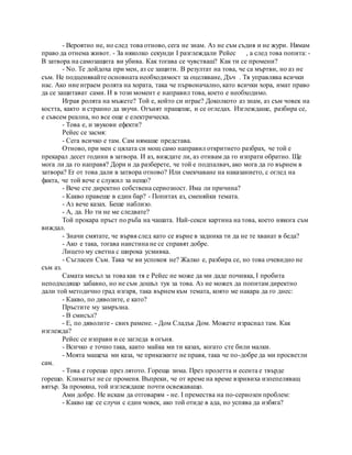 - Вероятно не, но след това отново, сега не знам. Аз не съм съдия и не жури. Нямам
право да отнема живот. - За няколко секунди I разглеждали Рейес , а след това попита: -
В затвора на самозащита ви убива. Как тогава се чувстваш? Как ти се промени?
- No. Те дойдоха при мен, аз се защити. В резултат на това, че са мъртви, но аз не
съм. Не подценявайте основната необходимост за оцеляване, Дъч . Тя управлява всички
нас. Ако ние играем ролята на хората, така че първоначално, като всички хора, имат право
да се защитават сами. И в този момент е направил това, което е необходимо.
Играя ролята на мъжете? Той е, който си играе? Доколкото аз знам, аз съм човек на
костта, както и странно да звучи. Огънят пращеше, и се огледах. Изглеждаше, разбира се,
е съвсем реална, но все още е електрическа.
- Това е, и звукови ефекти?
Рейес се засмя:
- Сега всичко е там. Сам нямаше представа.
Отново, при мен с цялата си мощ само направил откритието разбрах, че той е
прекарал десет години в затвора. И аз, виждате ли, аз отивам да го изпрати обратно. Ще
мога ли да го направя? Дори и да разберете, че той е подпалвач, ако мога да го върнем в
затвора? Er от това дали в затвора отново? Или смекчаване на наказанието, с оглед на
факта, че той вече е служил за нещо?
- Вече сте директно собствена сериозност. Има ли причина?
- Какво правеше в един бар? - Попитах аз, сменяйки темата.
- Аз вече казах. Беше наблизо.
- А, да. Но ти не ме следвате?
Той прокара пръст по ръба на чашата. Най-секси картина на това, което някога съм
виждал.
- Значи смятате, че вървя след като се върне в задника ти да не те хванат в беда?
- Ако е така, тогава наистина не се справят добре.
Лицето му светна с широка усмивка.
- Съгласен Съм. Така че ви успокоя не? Жалко е, разбира се, но това очевидно не
съм аз.
Самата мисъл за това как тя е Рейес не може да ми даде почивка, I пробита
неподходящо забавно, но не съм дошъл тук за това. Аз не можех да попитам директно
дали той методично град изгаря, така върнем към темата, която ме накара да го днес:
- Какво, по дяволите, е като?
Пръстите му замръзна.
- В смисъл?
- Е, по дяволите - свих рамене. - Дом Сладък Дом. Можете израснал там. Как
изглежда?
Рейес се изправи и се загледа в огъня.
- Всичко е точно така, както майка ми ти казах, когато сте били малки.
- Моята мащеха ми каза, че приказките не правя, така че по-добре да ми просветли
сам.
- Това е горещо през лятото. Гореща зима. През пролетта и есента е твърде
горещо. Климатът не се променя. Въпреки, че от време на време взривиха изпепеляващ
вятър. За промяна, той изглеждаше почти освежаващо.
Ами добре. Не искам да отговарям - не. I премества на по-сериозен проблем:
- Какво ще се случи с един човек, ако той отиде в ада, но успява да избяга?
 