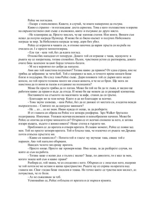 Рейес ме погледна.
- Escape е невъзможно. Кажете, в случай, че имате намерение да пътува.
Какво е странно - тя изглеждаше доста сериозна. Това е като пътешествие в корема
на свръхестествено свят също е възможно, както и пътуване до друго място.
- Не планираме да. Просто мислех, че ще напише статия. Или книга. Винаги съм
искал да получи награда Пулицър. И може би аз бясно късмет и получих Нобеловата
награда за мир. За Нобеловата награда за мир, дори бих убил.
Рейес се втренчи в чашата си, и отново започна да карам пръста си на ръба на
очилата си. I е просто хипнотизиращ.
- Ела тук - каза той, без да вдига поглед.
Отново бях нападнат от пеперуди. Докато той си играеше с чаша, мускулите в
ръката му се напрегнаха, тогава спокойно. Пълен, чувствени устни се разтвориха, докато
очите бяха залепени за цвят бордо течната-богати.
- M не е вероятно по-добре да напусне.
Ами ако той наистина подпалвач? Тогава какво да правим? От една страна, ние не
трябва да забравяме за чичо Боб. Той е направил за мен, в точното време винаги беше
близо и поддържа. Но след това Рейес също. Дори понякога той се държи като модел
копеле, но той просто толкова много ми спаси живота, и че не се брои. Ще мога ли
наистина да го виня за палеж и отдаване на полицията?
Може би просто трябва да го питам. Може би той не би да те лъжа, и заедно ще
работим какво да правя и къде да отида. И може би ще можем да се разкарай климатика.
Поставянето на стъклото на масичката за кафе, станах да си тръгне.
- Благодаря ви за тази вечер. Както и да ви благодаря за всичко.
- Това звучи зловещо, - каза Рейес, без да се движат от местата си, и вдигна вежди
въпросително. - Смятате ли да напусне завинаги?
- Не ... аз ... аз не знам. Имам нужда от нещо, за да разберете.
И от главата си образа на Рейес и в затвора униформа. Ърл Walker брутално
подиграваха. Измъчван. Унижен всички възможни и невъобразими начини. Може би
Рейес се опитва да изтрие миналото си? Отърви се от всички спомени за него, и затова
изгаря къщата, където е живял някога? Нещо стегна в гърдите ми.
Приближих се до вратата и отвори вратата. В същия момент, Рейес се появи зад
мен. Той не просто затвори вратата. Той я блъсна така, че изскочил от ръката ми Дръжка
почти откъсна пръстите ми.
- Какво си намислил? - Попита той и гласът му звучеше така, сякаш той е
наранен. Ако той напълно объркани.
Наведох челото ми срещу вратата.
- Просто нищо. Просто ще проверя нещо. Има нещо, за да разберете случая, на
която аз съм на работа.
- Тогава защо е всеки дъх е пълен с жалко? Защо, по дяволите, ти е жал за мен,
когато знаеш кой съм и какво правя?
Разбира се, той хвана, че аз споделям с него. Обърнах се с лице към него, въпреки
че той почти не ме остави и капка пространство. Ръцете му се спряха на вратата над
главата ми. Clear гледка беше писклив и тежка. Но точно както се чувства моя милост, аз
почувствах, че го боли.
- Аз не съжалявам за теб.
Усмихвайки се, Рейес отблъсна от вратата и се върна в кухнята.
 