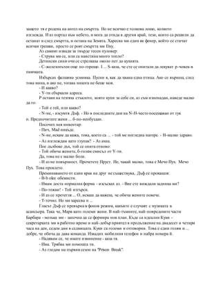 защото тя е родена на ангел на смъртта. Но не всичко е толкова лошо, колкото
изглежда. И аз портал към небето, и мога да отида в другия край, тези, които са решили да
останат и след смъртта, и остана на Земята. Харесва ми един як фенер, който се стичат
всички грешки, просто се роят смъртта ми Etsy.
Аз самият извади за твърде тесен пуловер:
- Струва ми се, или са наистина много топло?
Детински сини очи се стрелкаха около пет до кухнята.
- C-железопътен още по-горещо. I ... S-каза, че сте се опитали да лекуват р-човек-в
пиячката.
Избърсах фалшива усмивка. Пусни я, как да хвана една птица. Ако се върнеш, след
това мина, и ако не, тогава никога не беше моя.
- И какво?
- Y-ти сбъркали адреса.
P остави на тезгяха стъклото, която купи за себе си, аз съм изненадан, наведе малко
да го:
- Той е гей, или какво?
- N-не, - изсумтя Дъф. - Но в последните дни на N-H-често посещаван от тук
п. Предпочитате жени ... б-по-необуздан.
Посочих нея инвентар:
- Пич, Mad никъде.
- N-не, искам да кажа, това, което са ... - той ме погледна нагоре. - H-малко здраво.
- Аз изглеждам като глупак? - Аз ахна.
Пое дълбоко дъх, той се опита отново:
- Той обича жените, б-голям смисъл от Y-ти.
Да, това не е малко боли.
- И аз не повърхност. Прочетете Пруст. Не, чакай малко, това е Мечо Пух. Мечо
Пух. Това проклето.
Преминаването от един крак на друг не съществува, Дъф се прокашля:
- B-b olee обемисти.
- Имам доста нормална форма - изсъсках аз. - Вие сте виждали задника ми?
- По-тежки! - Той изтърси.
- И аз се претегля ... О, искаш да кажеш, че обича жените повече.
- Т-точно. Но ми харесва п ...
Гласът Дъф се превърна в фонов режим, какъвто е случаят с музиката в
асансьора. Така че, Марв като големи жени. В най-тъмните, най-повредените части
Барбара - мозъка ми - започна да се формира нов план. Къде са идеални Куки -
секретарката ми в работно време и най-добър приятел в продължение на двадесет и четири
часа на ден, седем дни в седмицата. Куки са големи и отговорни. Това е един голям и ...
добре, че обича да дава команда. Извадих мобилния телефон и набра номера й.
- Надявам се, че имате извинение - каза тя.
- Има. Трябва ми помощта ти.
- Аз гледам на първия сезон на "Prison Break".
 