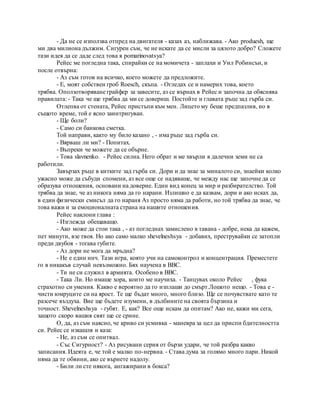 - Да не се използва отпред на двигателя - казах аз, наближава. - Ако produesh, ще
ми два милиона дължим. Сигурен съм, че не искате да се мисли за цялото добро? Сложете
тази идея да се даде след това я pomarinovatsya?
Рейес ме погледна така, спирайки се на момичета - заплахи и Уил Робинсън, и
после отвърна:
- Аз съм готов на всичко, което можете да предложите.
- Е, моят собствен гроб Roesch, скъпа. - Огледах се и намерих това, което
трябва. Оползотворяване грайфер за завесите, аз се върнах в Рейес и започна да обяснява
правилата: - Така че ще трябва да ми се довериш. Постойте и главата ръце зад гърба си.
Отлепва от стената, Рейес пристъпи към мен. Лицето му беше предпазлив, но в
същото време, той е ясно заинтригуван.
- Ще боли?
- Само си банкова сметка.
Той направи, както му било казано , - има ръце зад гърба си.
- Вярваш ли ми? - Попитах.
- Въпреки че можете да се обърне.
- Това slavnenko. - Рейес силна. Него обрат и ме хвърли в далечни земи не са
работили.
Завързах ръце в китките зад гърба си. Дори и да знае за миналото си, знаейки колко
ужасно може да събуди спомени, аз все още се надяваше, че между нас ще започне да се
образува отношения, основани на доверие. Един вид конец за мир и разбирателство. Той
трябва да знае, че аз никога няма да го нарани. Излишно е да казвам, дори и ако исках да,
в един физически смисъл да го нараня Аз просто няма да работи, но той трябва да знае, че
това важи и за емоционалната страна на нашите отношения.
Рейес наклони глава :
- Изглежда обещаващо.
- Ако може да стои така , - аз погледнах замислено в тавана - добре, нека да кажем,
пет минути, взе твоя. Но ако само малко shevelneshsya - добавих, преструвайки се затопли
преди двубоя - тогава губите.
- Аз дори не мога да мръдна?
- Не е един инч. Тази игра, която учи на самоконтрол и концентрация. Преместете
го в никакъв случай невъзможно. Бях научена в ВВС.
- Ти не си служил в армията. Особено в ВВС.
- Така Ли. Но имаше хора, които ме научиха. - Танцувах около Рейес , фука
страхотно си умения. Какво е вероятно да го изплаши до смърт.Лошото нещо. - Това е -
чисти юмруците си на ярост. Те ще бъдат много, много близо. Ще се почувствате като те
разсече въздуха. Вие ще бъдете изумени, в дълбините на своята бързина и
точност. Shevelneshsya - губят. Е, как? Все още искам да опитам? Ако не, кажи ми сега,
защото скоро вашия свят ще се срине.
О, да, аз съм наясно, че криво си усмивка - маневра за цел да приспи бдителността
си. Рейес се изкашля и каза:
- Не, аз съм се опитвал.
- Със Сигурност? - Аз рисувани серия от бързи удари, че той разбра какво
записания. Идеята е, че той е малко по-нервна. - Става дума за голямо много пари. Никой
няма да те обвини, ако се върнете надолу.
- Били ли сте някога, ангажирани в бокса?
 