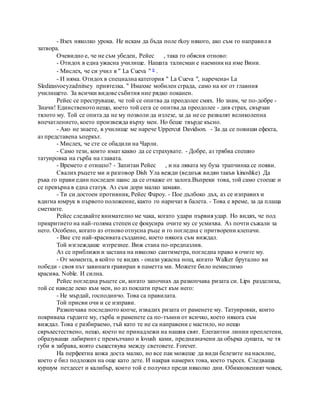 - Взех няколко урока. Не искам да бъда поле rkoy някого, ако съм го направил в
затвора.
Очевидно е, че не съм убеден, Рейес , така го обясня отново:
- Отидох в една ужасна училище. Нашата талисман е наемникна име Вини.
- Мислех, че си учил в " La Cueva " 6 .
- И няма. Отидох в специална категория " La Cueva ", наречена« La
Sledizasvoeyzadnitsey приятелка. " Имахме мобилен сграда, само на юг от главния
училището. За всички видове събития ние рядко поканен.
Рейес се преструваше, че той се опитва да преодолее смях. Но знам, че по-добре -
Значи! Единственото нещо, което той сега се опитва да преодолее - див страх, свързан
тялото му. Той се опита да не му позволи да излезе, за да не се развалят великолепна
впечатлението, което произвежда върху мен. Но беше твърде късно.
- Ако не знаете, в училище ме нарече Uppercut Davidson. - За да се повиши ефекта,
аз представена ъперкът.
- Мислех, че сте се обадили на Чарли.
- Само тези, които имат какво да се страхувате. - Добре, аз трябва спешно
татуировка на гърба на главата.
- Времето е отишло? - Запитан Рейес , и на лявата му буза трапчинка се появи.
Свалих ръцете ми и разговор Dish Ула вежди (веднъж видян такъв kinoshke) Да
ръка го прави един последен шанс да се откаже от залога.Въпреки това, той само стоеше и
се превърна в една статуя. Аз съм дори малко замаян.
- Ти си достоен противник, Рейес Фароу. - Пое дълбоко дъх, аз се изправих и
вдигна юмрук в първото положение, както го наричат в балета. - Това е време, за да плаща
сметките.
Рейес следвайте внимателно ме чака, когато удари първия удар. Но видях, че под
прикритието на най-голяма степен се фокусира очите му се усмихва. Аз почти съжали за
него. Особено, когато аз отново отпусна ръце и го погледна с притворени клепачи.
- Вие сте най-красивата създание, което някога съм виждал.
Той изглеждаше изтрезнее. Виж стана по-предпазлив.
Аз се приближи и застана на няколко сантиметра, погледна право в очите му.
- От момента, в който те видях - онази ужасна нощ, когато Walker брутално ви
победи - своя път завинаги гравиран в паметта ми. Можете било немислимо
красива. Noble. И силна.
Рейес погледна ръцете си, когато започнах да разкопчава ризата си. Lips разделиха,
той се наведе леко към мен, но аз поклати пръст към него:
- Не мърдай, господинчо. Това са правилата.
Той присви очи и се изправи.
Разкопчава последното копче, извадих ризата от раменете му. Татуировки, които
покриваха гърдите му, гърба и раменете са по-тъмни от всичко, което някога съм
виждал. Това е разбираемо, тъй като те не са направени с мастило, но нещо
свръхестествено, нещо, което не принадлежи на нашия свят. Елегантни линии преплетени,
образуващи лабиринт с премълчано и lovush ками, предназначени да обърка душата, че тя
губи в забрава, която съществува между световете. Forever.
На перфектна кожа доста малко, но все пак можеше да види белезите на насилие,
което е бил подложен на още като дете. И накрая намерих това, което търсех. Следваща
куршум петдесет и калибър, които той е получил преди няколко дни. Обикновеният човек,
 