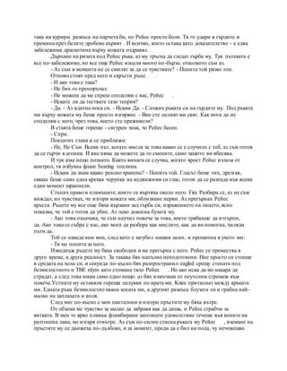 така ия куршум разкъса на парчета би, но Рейес просто боли. Тя го удари в гърдите и
премина през белите дробове кървят . И всичко, което остава като доказателство - е едва
забележима драскотина върху кожата оздравял.
Дърпане на ризата под Рейес ръка, аз му тръгна да гледат гърба му. Тук пътеката е
все по-забележимо, но все още Рейес изцели много по-бързо, отколкото съм аз.
- Аз съм в момента не се смилят за да се чувствате? - Попита той рязко тон.
Отново стоях пред него и скръсти ръце.
- И ако това е така?
- Не бих го препоръчал.
- Не можеш да ме спреш споделям с вас, Рейес .
- Искате ли да тествате тази теория?
- Да. - Аз вдигна носа си. - Искам Да. - Сложих ръката си на гърдите му. Под ръката
ми върху кожата му беше просто изгаряне. - Вие сте целият ми свят. Как мога да не
споделям с него, чрез това, което сте преживели?
В стаята беше горещо - сигурен знак, че Рейес бесен.
- Спри.
Поклатих глава и се приближи:
- Не, Не Съм. Всеки път, когато мисля за това какво се е случило с теб, аз съм готов
да се гърчи в агония. И вие няма да можете да го смените, само защото ви вбесява.
И тук има нещо познато. Както винаги се случва, когато ярост Рейес излиза от
контрол, тя избухна флаш Searing топлина.
- Искам да знам какво реално хранене? - Попита той. Гласът беше тих, дрезгав,
сякаш беше само една крехка черупка на недвижими си глас, готов да се разпада във всеки
един момент шрапнели.
Стъпих право в пламъците, които се въртяха около него. Fire Разбира се, аз не съм
виждал, но чувствах, че изгори кожата ми, облизване нерви. Аз прегърнах Рейес
кръста. Ръцете му все още бяха вързани зад гърба си, изражението на лицето, ясно
показва, че той е готов да убие. Аз леко докосна бузата му.
- Ако това означава, че съм научил повече за това, което трябваше да изтърпи,
да. Ако това се събра с нас, ако мога да разбера как мислите, как да ви помогна, хиляди
пъти да.
Той се наведе към мен, след като е загубил нашия залог, и прошепна в ухото ми:
- Тя ме попита за него.
Изведнъж ръцете му бяха свободни и ме прегърна с него. Рейес се премества в
друго време, в друга реалност. За такава бях напълно неподготвени. Ние просто си стоеше
в средата на хола си, и секунда по-късно бях разпространил-eagled срещу стената под
безмилостното и TBE rdym като стомана тяло Рейес . Но ако иска да ме накара да
страдат, а след това имам само едно нещо: аз бях измъчван от неутолим стремеж към
повече.Устните му оставяли горещи целувки по врата ми. Knee притиснат между краката
ми. Едната ръка безмилостно хвана косата ми, а другият разкъса блузата си и грабна най-
малко на заплахата и воля.
След миг по-късно с мен панталони и изгори пръстите му бяха вътре.
От обзема ме чувство за малко да забравя как да диша, и Рейес сграбчи за
китката. В мен те ярко пламък фламбирани запознати удоволствие течеше във вените на
разтопена лава, ме изгаря отвътре. Аз съм по-силен стисна ръката му Рейес , вземане на
пръстите му се движеха по-дълбоко, и за момент, преди да е бил на пода, чу нечовешко
 